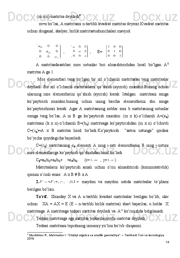  (m x n)-matritsa deyiladi 9
.
   m=n bo’lsa, A matritsani n-tartibli kvadrat matritsa deymiz.Kvadrat matritsa
uchun dioganal, skalyar, birlik matritsatushunchalari mavjud.
,        ,      E=      
A   matritsadasatrlari   mos   ustunlar   biri   almashtirishdan   hosil   bo’lgan   A T
matritsa A ga 1
  Mos   elementlari   teng   bo’lgan   bir   xil   o’lchamli   matritsalar   teng   matritsalar
deyiladi.   Bir   xil   o’lchamli   matritsalarni   qo’shish   (ayirish)   mumkin.Buning   uchun
ularning   mos   elementlarini   qo’shish   (ayirish)   kerak.   Istalgan     matritsani   songa
ko’paytirish   mumkin.buning   uchun   uning   barcha   elementlarini   shu   songa
ko’paytirishimiz   kerak.   Agar   A   matritsaning   astrlar   soni   b   matritsaning   ustunlar
soniga   teng   bo’lsa,   A   ni   B   ga   ko’paytirish   mumkin:   (m   x   k)-o’lchamli   A=(a
ij )
matritsani   (k   x   n)-o’lchamli   B=(b
ij )   matritsaga   ko’paytirishdan   (m   x   n)   o’lchovli
C=(c
ij )=A   x   B   matritsa   hosil   bo’ladi.Ko’paytirish     ”satrni   ustunga”   qoidasi
bo’yicha quyidagicha bajariladi.
C=(c
ij )   matritsaning   c
ij   elementi   A   ning   i-satr   elementlarini   B   ning   j-ustuni
mos elementlariga ko’paytirib qo’shishdan hosil bo’ladi.
C
ij =a
i1 b
1j +a
i2 b
2j +…+a
ik b
kj        (i= ,  j= ) 
Matritsalarni   ko’paytirish   amali   uchun   o’rin   almashtirish   (kommutativlik)
qonuni o’rinli emas:  A x B # B x A
2.   m а yd о n   v а   m а yd о n   ustid а   m а trits а l а r   to’pl а mi
b е rilg а n bo’lsin. 
Tа’rif.     Shundаy   Х   vа   А   n-tаrtibli   kvаdrаt   mаtritsаlаr   bеrilgаn   bo’lib,   ulаr
uchun       XA   =   AX   =   E   (Е   –   n-tаrtibli   birlik   mаtritsа)   shаrt   bаjаrilsа,   u   hоldа     Х
mаtritsаgа  А mаtritsаgа tеskаri mаtritsа dеyilаdi vа  А -1
 ko’rinishdа bеlgilаnаdi.
Tеskаri mаtritsаgа egа mаtritsа tеskаrilаnuvchi mаtritsа dеyilаdi. 
Tеskаri mаtritsаni tоpishning umumiy yo’lini ko’rib chiqаmiz.
9
 Muxitdinov R., Mahmudov I. “Chiziqli algebra va analitik geometriya”. – Toshkent: Fan va texnologiya, 
2019
14 