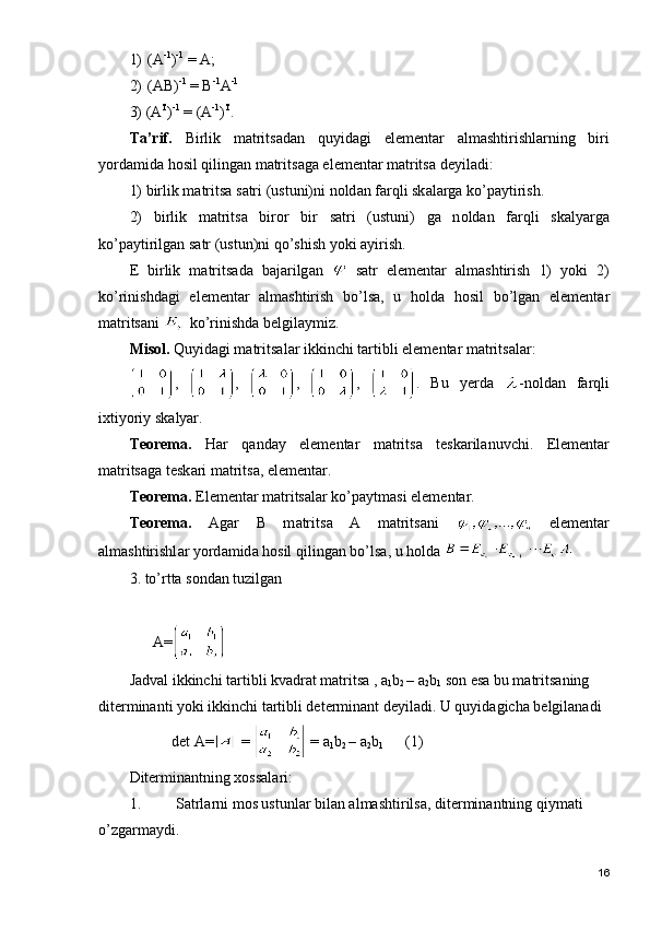 1) (A -1
) -1
 = A;  
2) (AB) -1
 = B -1
A -1
                   
3) (A T
) -1
 = (A -1
) T
.
T а ’rif.   Birlik   m а trits а d а n   quyid а gi   el е m е nt а r   а lm а shtirishl а rning   biri
yord а mid а  h о sil qiling а n m а trits а g а  el е m е nt а r m а trits а  d е yil а di:
1) birlik m а trits а  s а tri (ustuni)ni n о ld а n f а rqli sk а l а rg а  ko’p а ytirish.
2)   birlik   m а trits а   bir о r   bir   s а tri   (ustuni)   g а   n о ld а n   f а rqli   sk а lyarg а
ko’p а ytirilg а n s а tr (ustun)ni qo’shish yoki  а yirish. 
Е   birlik   m а trits а d а   b а j а rilg а n     s а tr   el е m е nt а r   а lm а shtirish   1)   yoki   2)
ko’rinishd а gi   el е m е nt а r   а lm а shtirish   bo’ls а ,   u   h о ld а   h о sil   bo’lg а n   el е m е nt а r
m а trits а ni   ko’rinishd а  b е lgil а ymiz.
Mis о l.  Quyid а gi m а trits а l а r ikkinchi t а rtibli el е m е nt а r m а trits а l а r:
,   ,   ,   ,   .   Bu   y е rd а   -n о ld а n   f а rqli
i х tiyoriy sk а lyar.
T ео r е m а .   H а r   q а nd а y   el е m е nt а r   m а trits а   t е sk а ril а nuvchi.   El е m е nt а r
m а trits а g а  t е sk а ri m а trits а , el е m е nt а r.
T ео r е m а .  El е m е nt а r m а trits а l а r ko’p а ytm а si el е m е nt а r.
T ео r е m а .   А g а r   B   m а trits а   А   m а trits а ni     el е m е nt а r
а lm а shtirishl а r yord а mid а  h о sil qiling а n bo’ls а , u h о ld а  
3. to’rtta sondan tuzilgan
 
      A=
Jadval ikkinchi tartibli kvadrat matritsa , a
1 b
2  – a
2 b
1  son esa bu matritsaning 
diterminanti yoki ikkinchi tartibli determinant deyiladi. U quyidagicha belgilanadi 
           det A=  =   = a
1 b
2  – a
2 b
1         (1)
Diterminantning xossalari:
1. Satrlarni mos ustunlar bilan almashtirilsa, diterminantning qiymati 
o’zgarmaydi.
16 