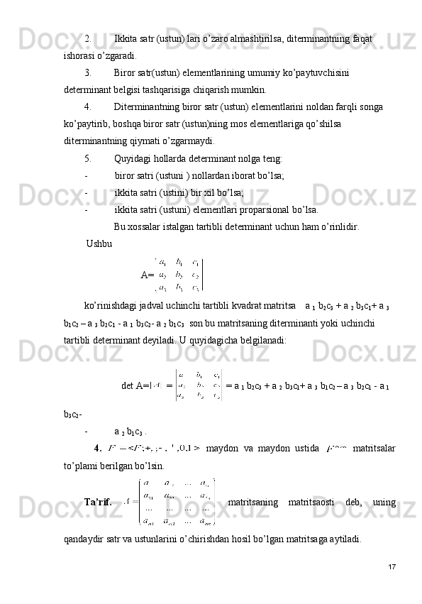 2. Ikkita satr (ustun) lari o’zaro almashtirilsa, diterminantning faqat 
ishorasi o’zgaradi.
3. Biror satr(ustun) elementlarining umumiy ko’paytuvchisini 
determinant belgisi tashqarisiga chiqarish mumkin.
4. Diterminantning biror satr (ustun) elementlarini noldan farqli songa 
ko’paytirib, boshqa biror satr (ustun)ning mos elementlariga qo’shilsa 
diterminantning qiymati o’zgarmaydi.
5. Quyidagi hollarda determinant nolga teng:
- biror satri (ustuni ) nollardan iborat bo’lsa;
- ikkita satri (ustini) bir xil bo’lsa;
- ikkita satri (ustuni) elementlari proparsional bo’lsa.
            Bu xossalar istalgan tartibli determinant uchun ham o’rinlidir.
 Ushbu 
                       A=
ko’rinishdagi jadval uchinchi tartibli kvadrat matritsa    a 
1  b
2 c
3  + a 
2  b
3 c
1 + a 
3  
b
1 c
2  – a 
3  b
2 c
1  - a 
1  b
3 c
2 - a 
2  b
1 c
3   son bu matritsaning diterminanti yoki uchinchi 
tartibli determinant deyiladi. U quyidagicha belgilanadi:
               det A=  =   = a 
1  b
2 c
3  + a 
2  b
3 c
1 + a 
3  b
1 c
2  – a 
3  b
2 c
1  - a 
1  
b
3 c
2 - 
- a 
2  b
1 c
3  .
    4.     m а yd о n   v а   m а yd о n   ustid а     m а trits а l а r
to’pl а mi b е rilg а n bo’lsin. 
Tа’rif.     mаtritsаning   mаtritsаоsti   dеb,   uning
qаndаydir sаtr vа ustunlаrini o’chirishdаn hоsil bo’lgаn mаtritsаgа аytilаdi.
17 