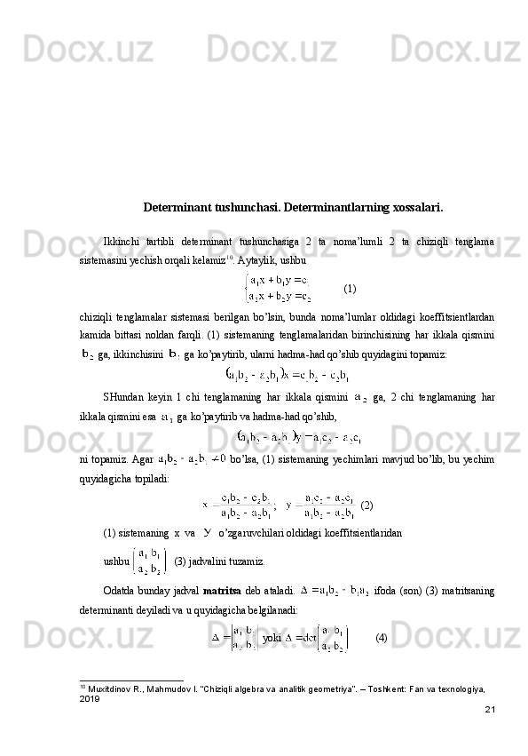 Determinant tushunchasi.   Determinantlarning xossalari.
Ikkinchi   tartibli   determinant   tushunchasiga   2   ta   noma’lumli   2   ta   chiziqli   tenglama
sistemasini yechish orqali kelamiz 10
. Aytaylik, ushbu
   (1)
chiziqli   tenglamalar   sistemasi   berilgan   bo’lsin,   bunda   noma’lumlar   oldidagi   koeffitsientlardan
kamida   bittasi   noldan   farqli.   (1)   sistemaning   tenglamalaridan   birinchisining   har   ikkala   qismini
 ga, ikkinchisini   ga ko’paytirib, ularni hadma-had qo’shib quyidagini topamiz:
SHundan   keyin   1   chi   tenglamaning   har   ikkala   qismini     ga,   2   chi   tenglamaning   har
ikkala qismini esa   ga ko’paytirib va hadma-had qo’shib,
ni topamiz. Agar     bo’lsa, (1) sistemaning  yechimlari mavjud bo’lib, bu yechim
quyidagicha topiladi:
;     (2)
(1) sistemaning    x    va        o’zgaruvchilari oldidagi koeffitsientlaridan
ushbu  (3) jadvalini tuzamiz.
Odatda   bunday  jadval   matritsa   deb  ataladi.     ifoda  (son)  (3) matritsaning
determinanti deyiladi va u quyidagicha belgilanadi:
 yoki  (4)
10
 Muxitdinov R., Mahmudov I. “Chiziqli algebra va analitik geometriya”. – Toshkent: Fan va texnologiya, 
2019
21 