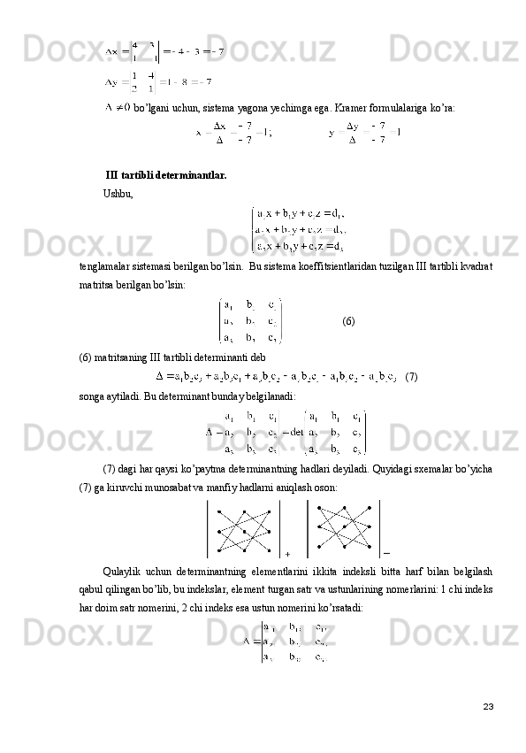  bo’lgani uchun, sistema yagona yechimga ega. Kramer formulalariga ko’ra:
;
  III  tartibli determinantlar.
Ushbu,
tenglamalar sistemasi berilgan bo’lsin.  Bu sistema koeffitsientlaridan tuzilgan III tartibli kvadrat
matritsa berilgan bo’lsin:
(6)
(6) matritsaning   III  tartibli determinanti deb 
  (7)
songa aytiladi. Bu determinant bunday belgilanadi:
(7) dagi har qaysi ko’paytma determinantning hadlari deyiladi. Quyidagi sxemalar bo’yicha
(7) ga kiruvchi munosabat va manfiy hadlarni aniqlash oson:
Qulaylik   uchun   determinantning   elementlarini   ikkita   indeksli   bitta   harf   bilan   belgilash
qabul qilingan bo’lib, bu indekslar, element turgan satr va ustunlarining nomerlarini: 1 chi indeks
har doim satr nomerini, 2 chi indeks esa ustun nomerini ko’rsatadi:
23 