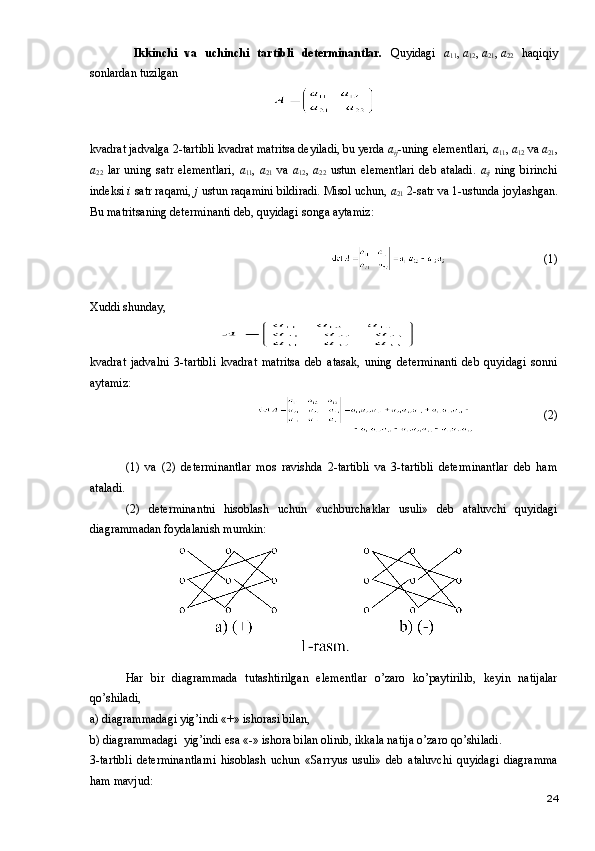   Ikkinchi   va   uchinchi   tartibli   determinantlar.   Quyidagi   a
11 ,   a
12 ,   a
21 ,   a
22   haqiqiy
sonlardan tuzilgan
kvadrat jadvalga 2-tartibli kvadrat matritsa deyiladi, bu yerda  a
ij -uning elementlari,  a
11 ,  a
12   va  a
21 ,
a
22   lar   uning   satr   elementlari,   a
11 ,   a
21   va   a
12 ,   a
22   ustun   elementlari   deb   ataladi.   a
ij   ning   birinchi
indeksi  i  satr raqami,  j  ustun raqamini bildiradi. Misol uchun,  a
21   2-satr va 1-ustunda joylashgan.
Bu matritsaning determinanti deb, quyidagi songa aytamiz:
(1)
Xuddi shunday,
kvadrat   jadvalni   3-tartibli   kvadrat   matritsa   deb   atasak,   uning   determinanti   deb   quyidagi   sonni
aytamiz: 
 (2)
(1)   va   (2)   determinantlar   mos   ravishda   2-tartibli   va   3-tartibli   determinantlar   deb   ham
ataladi.
(2)   determinantni   hisoblash   uchun   «uchburchaklar   usuli»   deb   ataluvchi   quyidagi
diagrammadan foydalanish mumkin:
Har   bir   diagrammada   tutashtirilgan   elementlar   o’zaro   ko’paytirilib,   keyin   natijalar
qo’shiladi,
a) diagrammadagi yig’indi «+» ishorasi bilan,
b) diagrammadagi  yig’indi esa «-» ishora bilan olinib, ikkala natija o’zaro qo’shiladi.
3-tartibli   determinantlarni   hisoblash   uchun   «Sarryus   usuli»   deb   ataluvchi   quyidagi   diagramma
ham mavjud:
24 