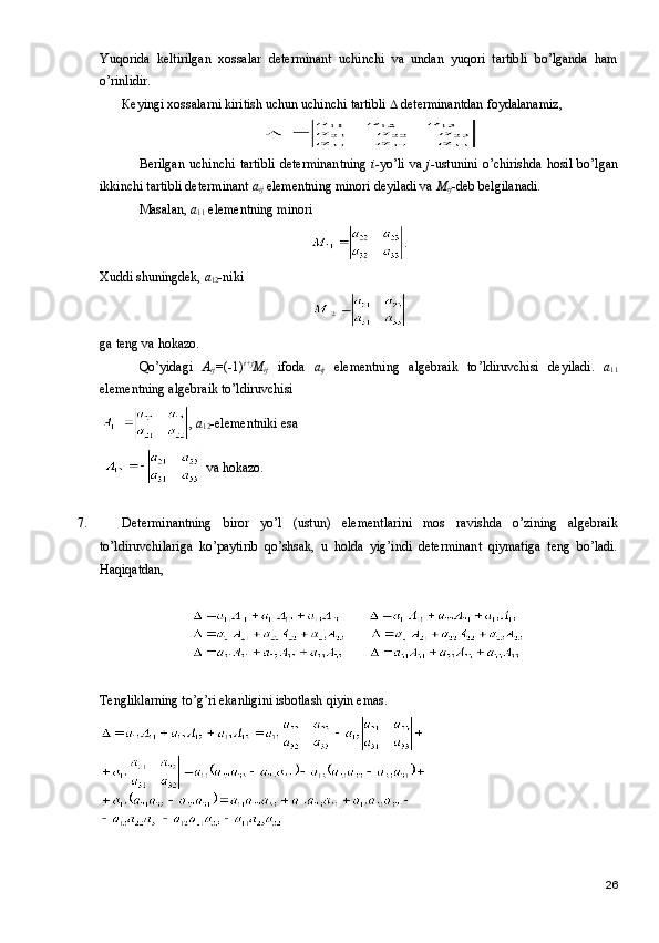 Yuqorida   keltirilgan   xossalar   determinant   uchinchi   va   undan   yuqori   tartibli   bo’lganda   ham
o’rinlidir.
К eyingi xossalarni kiritish uchun uchinchi tartibli    determinantdan foydalanamiz,
Berilgan  uchinchi  tartibli  determinantning   i- yo’li va   j- ustunini  o’chirishda  hosil  bo’lgan
ikkinchi tartibli determinant  a
ij  elementning minori deyiladi va  M
ij -deb belgilanadi.
Masalan,  a
11  elementning minori 
.
Xuddi shuningdek,  a
12 -niki  
ga   teng   va   hokazo .
Qo ’ yidagi   A
ij = (-1) i + j
M
ij   ifoda   a
ij   elementning   algebraik   to ’ ldiruvchisi   deyiladi .   a
11
elementning   algebraik   to ’ ldiruvchisi
,  a
12 -elementniki esa 
   va hokazo.
7. Determinantning   biror   yo’l   (ustun)   elementlarini   mos   ravishda   o’zining   algebraik
to’ldiruvchilariga   ko’paytirib   qo’shsak,   u   holda   yig’indi   determinant   qiymatiga   teng   bo’ladi.
Haqiqatdan,
Tengliklarning to’g’ri ekanligini isbotlash qiyin emas.
26 