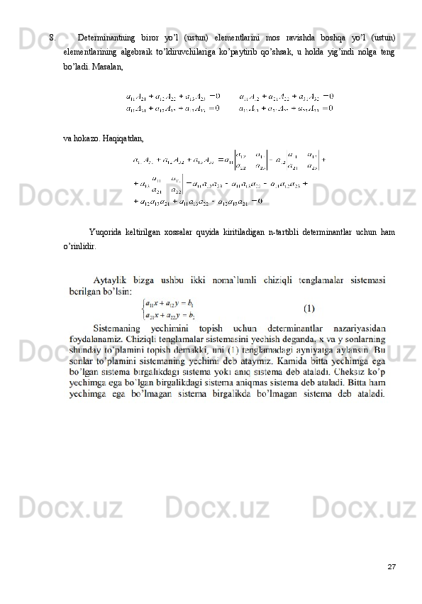 8. Determinantning   biror   yo’l   (ustun)   elementlarini   mos   ravishda   boshqa   yo’l   (ustun)
elementlarining   algebraik   to’ldiruvchilariga   ko’paytirib   qo’shsak,   u   holda   yig’indi   nolga   teng
bo’ladi. Masalan,
va hokazo. Haqiqatdan,
Yuqorida   keltirilgan   xossalar   quyida   kiritiladigan   n-tartibli   determinantlar   uchun   ham
o’rinlidir.
27 
