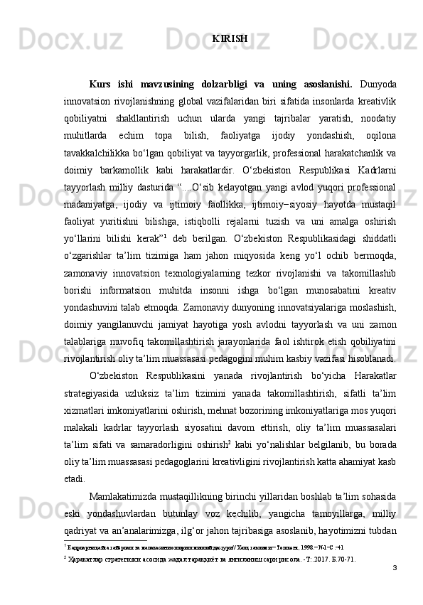 KIRISH
Kurs   ishi   mavzusining   dolzarbligi   va   uning   asoslanishi.   Dunyoda
innovatsion   rivojlanishning   global   vazifalaridan   biri   sifatida   insonlarda   kreativlik
qobiliyatni   shakllantirish   uchun   ularda   yangi   tajribalar   yaratish,   noodatiy
muhitlarda   echim   topa   bilish,   faoliyatga   ijodiy   yondashish,   oqilona
tavakkalchilikka bo‘lgan qobiliyat va tayyorgarlik, professional  harakatchanlik va
doimiy   barkamollik   kabi   harakatlardir.   O‘zbekiston   Respublikasi   Kadrlarni
tayyorlash   milliy   dasturida   “....O‘sib   kelayotgan   yangi   avlod   yuqori   professional
madaniyatga,   ijodiy   va   ijtimoiy   faollikka,   ijtimoiy−siyosiy   hayotda   mustaqil
faoliyat   yuritishni   bilishga,   istiqbolli   rejalarni   tuzish   va   uni   amalga   oshirish
yo‘llarini   bilishi   kerak” 1
  deb   berilgan.   O‘zbekiston   Respublikasidagi   shiddatli
o‘zgarishlar   ta’lim   tizimiga   ham   jahon   miqyosida   keng   yo‘l   ochib   bermoqda,
zamonaviy   innovatsion   texnologiyalarning   tezkor   rivojlanishi   va   takomillashib
borishi   informatsion   muhitda   insonni   ishga   bo‘lgan   munosabatini   kreativ
yondashuvini talab etmoqda. Zamonaviy dunyoning innovatsiyalariga moslashish,
doimiy   yangilanuvchi   jamiyat   hayotiga   yosh   avlodni   tayyorlash   va   uni   zamon
talablariga   muvofiq   takomillashtirish   jarayonlarida   faol   ishtirok   etish   qobiliyatini
rivojlantirish oliy ta’lim muassasasi pedagogini muhim kasbiy vazifasi hisoblanadi.
O‘zbekiston   Respublikasini   yanada   rivojlantirish   bo‘yicha   Harakatlar
strategiyasida   uzluksiz   ta’lim   tizimini   yanada   takomillashtirish,   sifatli   ta’lim
xizmatlari imkoniyatlarini oshirish, mehnat bozorining imkoniyatlariga mos yuqori
malakali   kadrlar   tayyorlash   siyosatini   davom   ettirish,   oliy   ta’lim   muassasalari
ta’lim   sifati   va   samaradorligini   oshirish 2
  kabi   yo‘nalishlar   belgilanib,   bu   borada
oliy ta’lim muassasasi pedagoglarini kreativligini rivojlantirish katta ahamiyat kasb
etadi. 
Mamlakatimizda mustaqillikning birinchi yillaridan boshlab ta’lim sohasida
eski   yondashuvlardan   butunlay   voz   kechilib,   yangicha   tamoyillarga,   milliy
qadriyat va an’analarimizga, ilg‘or jahon tajribasiga asoslanib, hayotimizni tubdan
1
 Кадрларни қайта тайёрлаш ва малакасини ошириш миллий дастури// Халқ таълими.− Тошкент, 1998.− №1−С.−41
2
  Ҳаракатлар стратегияси асосида жадал тараққиёт ва янгиланиш сари рисола. -Т:.2017. Б.70-71.
3 