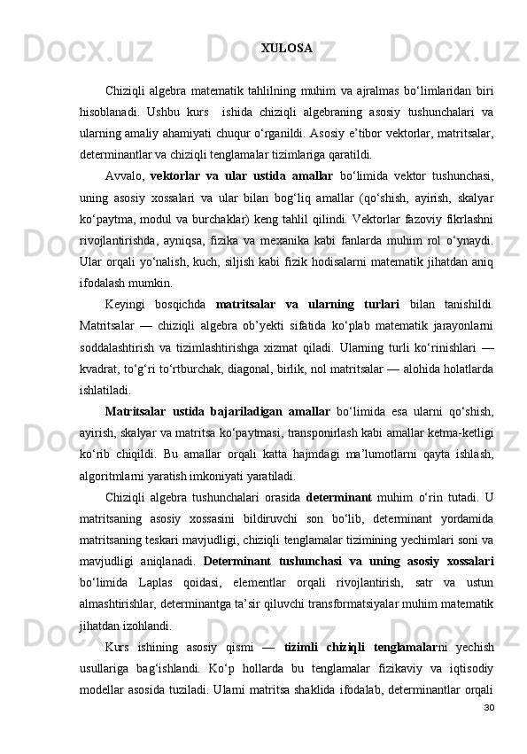 XULOSA 
Chiziqli   algebra   matematik   tahlilning   muhim   va   ajralmas   bo‘limlaridan   biri
hisoblanadi.   Ushbu   kurs     ishida   chiziqli   algebraning   asosiy   tushunchalari   va
ularning amaliy ahamiyati chuqur o‘rganildi. Asosiy e’tibor vektorlar, matritsalar,
determinantlar va chiziqli tenglamalar tizimlariga qaratildi.
Avvalo,   vektorlar   va   ular   ustida   amallar   bo‘limida   vektor   tushunchasi,
uning   asosiy   xossalari   va   ular   bilan   bog‘liq   amallar   (qo‘shish,   ayirish,   skalyar
ko‘paytma,   modul   va   burchaklar)   keng  tahlil   qilindi.   Vektorlar   fazoviy  fikrlashni
rivojlantirishda,   ayniqsa,   fizika   va   mexanika   kabi   fanlarda   muhim   rol   o‘ynaydi.
Ular   orqali  yo‘nalish,  kuch,  siljish  kabi  fizik  hodisalarni   matematik  jihatdan  aniq
ifodalash mumkin.
Keyingi   bosqichda   matritsalar   va   ularning   turlari   bilan   tanishildi.
Matritsalar   —   chiziqli   algebra   ob’yekti   sifatida   ko‘plab   matematik   jarayonlarni
soddalashtirish   va   tizimlashtirishga   xizmat   qiladi.   Ularning   turli   ko‘rinishlari   —
kvadrat, to‘g‘ri to‘rtburchak, diagonal, birlik, nol matritsalar — alohida holatlarda
ishlatiladi.
Matritsalar   ustida   bajariladigan   amallar   bo‘limida   esa   ularni   qo‘shish,
ayirish, skalyar va matritsa ko‘paytmasi, transponirlash kabi amallar ketma-ketligi
ko‘rib   chiqildi.   Bu   amallar   orqali   katta   hajmdagi   ma’lumotlarni   qayta   ishlash,
algoritmlarni yaratish imkoniyati yaratiladi.
Chiziqli   algebra   tushunchalari   orasida   determinant   muhim   o‘rin   tutadi.   U
matritsaning   asosiy   xossasini   bildiruvchi   son   bo‘lib,   determinant   yordamida
matritsaning teskari mavjudligi, chiziqli tenglamalar tizimining yechimlari soni va
mavjudligi   aniqlanadi.   Determinant   tushunchasi   va   uning   asosiy   xossalari
bo‘limida   Laplas   qoidasi,   elementlar   orqali   rivojlantirish,   satr   va   ustun
almashtirishlar, determinantga ta’sir qiluvchi transformatsiyalar muhim matematik
jihatdan izohlandi.
Kurs   ishining   asosiy   qismi   —   tizimli   chiziqli   tenglamalar ni   yechish
usullariga   bag‘ishlandi.   Ko‘p   hollarda   bu   tenglamalar   fizikaviy   va   iqtisodiy
modellar  asosida   tuziladi.  Ularni  matritsa  shaklida  ifodalab,  determinantlar  orqali
30 