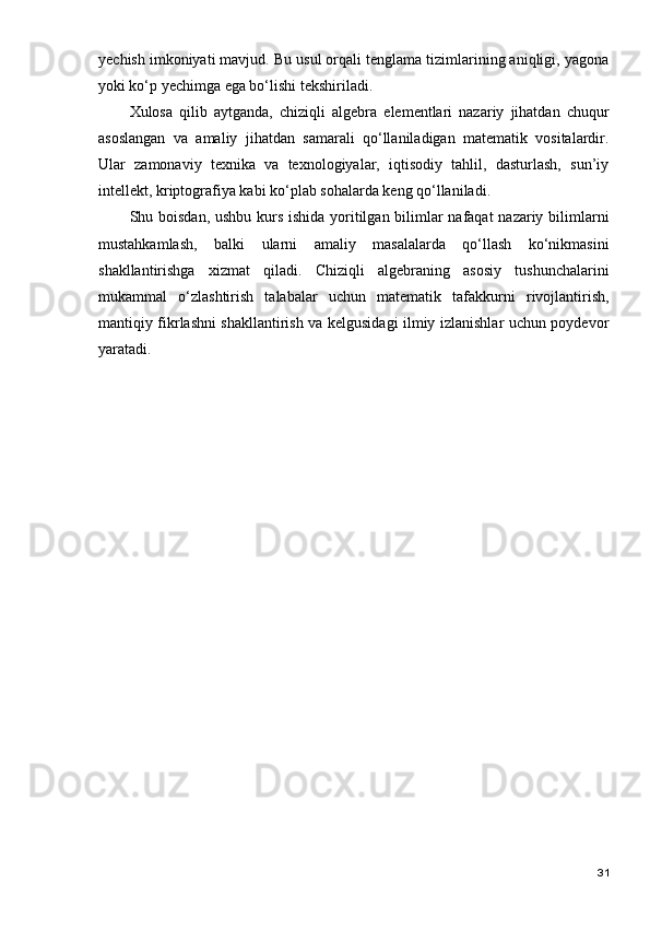 yechish imkoniyati mavjud. Bu usul orqali tenglama tizimlarining aniqligi, yagona
yoki ko‘p yechimga ega bo‘lishi tekshiriladi.
Xulosa   qilib   aytganda,   chiziqli   algebra   elementlari   nazariy   jihatdan   chuqur
asoslangan   va   amaliy   jihatdan   samarali   qo‘llaniladigan   matematik   vositalardir.
Ular   zamonaviy   texnika   va   texnologiyalar,   iqtisodiy   tahlil,   dasturlash,   sun’iy
intellekt, kriptografiya kabi ko‘plab sohalarda keng qo‘llaniladi.
Shu boisdan, ushbu kurs ishida yoritilgan bilimlar  nafaqat  nazariy bilimlarni
mustahkamlash,   balki   ularni   amaliy   masalalarda   qo‘llash   ko‘nikmasini
shakllantirishga   xizmat   qiladi.   Chiziqli   algebraning   asosiy   tushunchalarini
mukammal   o‘zlashtirish   talabalar   uchun   matematik   tafakkurni   rivojlantirish,
mantiqiy fikrlashni shakllantirish va kelgusidagi ilmiy izlanishlar uchun poydevor
yaratadi.
31 