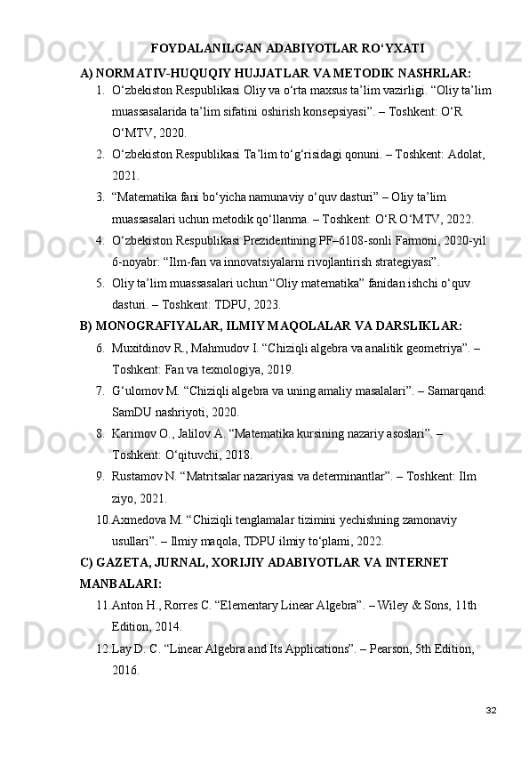 FOYDALANILGAN ADABIYOTLAR RO‘YXATI
A) NORMATIV-HUQUQIY HUJJATLAR VA METODIK NASHRLAR:
1. O‘zbekiston Respublikasi Oliy va o‘rta maxsus ta’lim vazirligi. “Oliy ta’lim 
muassasalarida ta’lim sifatini oshirish konsepsiyasi”. – Toshkent: O‘R 
O‘MTV, 2020.
2. O‘zbekiston Respublikasi Ta’lim to‘g‘risidagi qonuni. – Toshkent: Adolat, 
2021.
3. “Matematika fani bo‘yicha namunaviy o‘quv dasturi” – Oliy ta’lim 
muassasalari uchun metodik qo‘llanma. – Toshkent: O‘R O‘MTV, 2022.
4. O‘zbekiston Respublikasi Prezidentining PF–6108-sonli Farmoni, 2020-yil 
6-noyabr: “Ilm-fan va innovatsiyalarni rivojlantirish strategiyasi”.
5. Oliy ta’lim muassasalari uchun “Oliy matematika” fanidan ishchi o‘quv 
dasturi. – Toshkent: TDPU, 2023.
B) MONOGRAFIYALAR, ILMIY MAQOLALAR VA DARSLIKLAR:
6. Muxitdinov R., Mahmudov I. “Chiziqli algebra va analitik geometriya”. – 
Toshkent: Fan va texnologiya, 2019.
7. G‘ulomov M. “Chiziqli algebra va uning amaliy masalalari”. – Samarqand: 
SamDU nashriyoti, 2020.
8. Karimov O., Jalilov A. “Matematika kursining nazariy asoslari”. – 
Toshkent: O‘qituvchi, 2018.
9. Rustamov N. “Matritsalar nazariyasi va determinantlar”. – Toshkent: Ilm 
ziyo, 2021.
10. Axmedova M. “Chiziqli tenglamalar tizimini yechishning zamonaviy 
usullari”. – Ilmiy maqola, TDPU ilmiy to‘plami, 2022.
C) GAZETA, JURNAL, XORIJIY ADABIYOTLAR VA INTERNET 
MANBALARI:
11. Anton H., Rorres C. “Elementary Linear Algebra”. – Wiley & Sons, 11th 
Edition, 2014.
12. Lay D. C. “Linear Algebra and Its Applications”. – Pearson, 5th Edition, 
2016.
32 