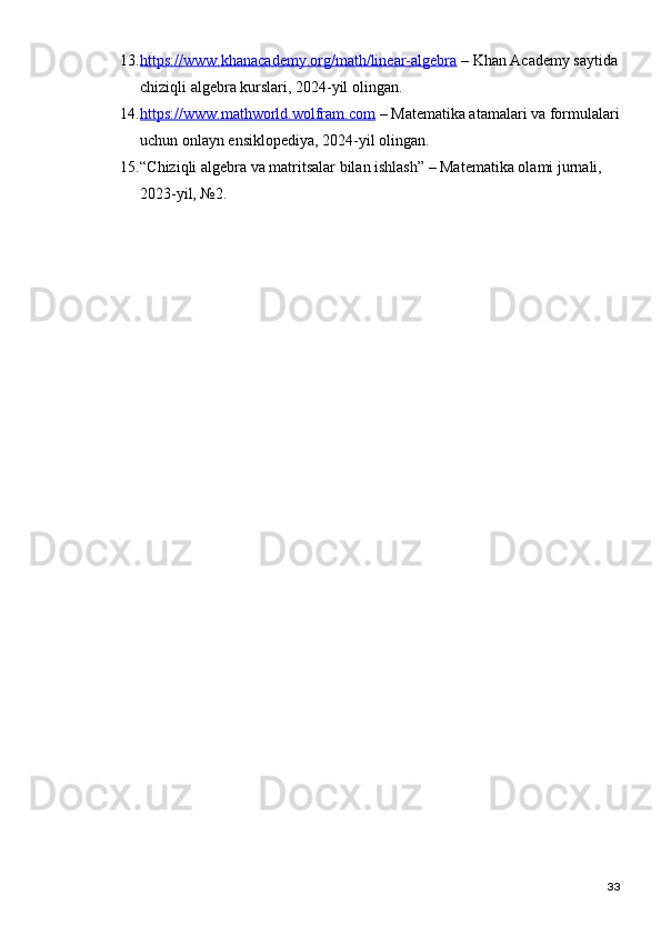 13. https://www.khanacademy.org/math/linear-algebra     – Khan Academy saytida
chiziqli algebra kurslari, 2024-yil olingan.
14. https://www.mathworld.wolfram.com     – Matematika atamalari va formulalari
uchun onlayn ensiklopediya, 2024-yil olingan.
15. “Chiziqli algebra va matritsalar bilan ishlash” – Matematika olami jurnali, 
2023-yil, №2.
33 