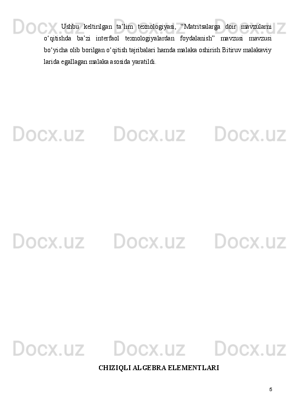 Ushbu   keltirilgan   ta’lim   texnologiyasi,   “Matritsalarga   doir   mavzularni
o‘qitishda   ba’zi   interfaol   texnologiyalardan   foydalanish”   mavzusi   mavzusi
bo‘yicha olib borilgan o‘qitish tajribalari hamda malaka oshirish Bitiruv malakaviy
larida egallagan malaka asosida yaratildi.
  CHIZIQLI   ALGEBRA ELEMENTLARI  
5 