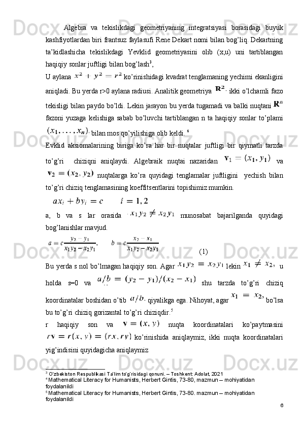 Algebra   va   tekislikdagi   geometriyaning   integratsiyasi   borasidagi   buyuk
kashfiyotlardan biri frantsuz faylasufi Rene Dekart nomi bilan bog’liq. Dekartning
ta’kidlashicha   tekislikdagi   Yevklid   geometriyasini   olib   (x,u)   uni   tartiblangan
haqiqiy sonlar juftligi bilan bog’lash 3
,   
U aylana   ko’rinishidagi kvadrat tenglamaning yechimi ekanligini
aniqladi. Bu yerda r>0 aylana radiusi. Analitik geometriya  ikki o’lchamli fazo
tekisligi bilan paydo bo’ldi. Lekin jarayon bu yerda tugamadi va balki nuqtani 
fazoni  yuzaga  kelishiga  sabab   bo’luvchi   tartiblangan  n ta  haqiqiy sonlar  to’plami
 bilan mos qo’yilishiga olib keldi.  4
Evklid   aksiomalarining   biriga   ko’ra   har   bir   nuqtalar   juftligi   bir   qiymatli   tarzda
to’g’ri     chiziqni   aniqlaydi.   Algebraik   nuqtai   nazaridan     va
  nuqtalarga   ko’ra   quyidagi   tenglamalar   juftligini     yechish   bilan
to’g’ri chiziq tenglamasining koeffitsentlarini topishimiz mumkin.
 
a,   b   va   s   lar   orasida     munosabat   bajarilganda   quyidagi
bog’lanishlar mavjud.
     (1)
Bu yerda s nol bo’lmagan haqiqiy son.   Agar     lekin       u
holda   s=0   va     shu   tarzda   to’g’ri   chiziq
koordinatalar boshidan o’tib   qiyalikga ega. Nihoyat, agar   bo’lsa
bu to’g’ri chiziq gorizantal to’g’ri chiziqdir. 5
r   haqiqiy   son   va     nuqta   koordinatalari   ko’paytmasini
  ko’rinishida   aniqlaymiz,   ikki   nuqta   koordinatalari
yig’indisini quyidagicha aniqlaymiz
3
 O‘zbekiston Respublikasi Ta’lim to‘g‘risidagi qonuni. – Toshkent: Adolat, 2021
4
  Mathematical Literacy for Humanists, Herbert Gintis, 73-80, mazmun – mohiyatidan 
foydalanildi
5
  Mathematical Literacy for Humanists, Herbert Gintis, 73-80. mazmun – mohiyatidan 
foydalanildi
6 