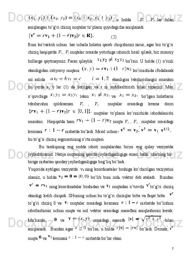 ,   u   holda       V
1   ,   V
2   lar   bilan
aniqlangan to’g’ri chiziq nuqtalar to’plami quyidagicha aniqlanadi.
                (2)  
Buni ko’rsatish uchun   har uchala holatni qarab chiqishimiz zarur, agar biz to’g’ri
chiziq haqiqatda  V
1  , V
2  nuqtalar orasida yotishiga ishonch hosil qilsak, biz xususiy
hollarga qaytmaymiz. Faraz qilaylik      bo’lsin. U holda (1)  o’rinli
ekanligidan   ixtiyoriy  nuqtani     ko’rinishida   ifodalasak
siz   aslida     ekanligini   tekshirishingiz   mumkin
bu   yerda   a,   b   lar   (1)   da   berilgan   va   s   ni   soddlashtirish   bilan   topamiz.   Men
o’quvchiga     lekin     va     bo’lgan   holatlarni
tekshirishni   qoldiraman.   V
1   ,   V
2     nuqtalar   orasidagi   kesma   doim
  nuqtalar   to’plami   ko’rinishida   ishodalanishi
mumkin.     Haqiqatda   ham     nuqta   V
1   ,   V
2       nuqtalar   orasidagi
kesmani   nisbatda bo’ladi. Misol uchun  .  -
bu to’g’ri chiziq segmentining o’rta nuqtasi.
Bu   tasdiqning   eng   sodda   isboti   nuqtalardan   birini   eng   qulay   vaziyatda
joylashtiramiz. Natija nuqtaning qaerda joylashganligiga emas, balki  ularning bir-
biriga nisbatan qanday joylashganligiga bog’liq bo’ladi. 
Yuqorida aytilgan vaziyatda   v
2   ning koordinatalar boshiga ko’chirilgan vaziyatini
olamiz,   u   holda     bo’lib   buni   nolь   vektor   deb   ataladi.     Bundan
  ning koordinatalar  boshidan va     nuqtadan o’tuvchi   to’g’ri  chiziq
ekanligi kelib chiqadi. SHuning uchun bu to’g’ri chiziqlar bitta va faqat bitta.   
to’g’ri   chiziq   0   va     nuqtalar   orasidagi   kesmani     nisbatda   bo’lishini
isbotlashimiz   uchun   nuqta   va   nol   vektor   orasidagi   masofani   aniqlashimiz   kerak.
Ma’lumki,       va     orasidagi   masofa     bilan
aniqlanadi.     Bundan   agar     bo’lsa,   u   holda     bo’ladi.   Demak,  
nuqta   va   kesmani   nisbatda bo’lar ekan. 
7 