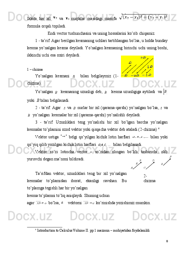 Ikkita   har   xil     va     nuqtalar   orasidagi   masofa  
formula orqali topiladi. 
Endi vector tushunchasini va uning hossalarini ko’rib chiqamiz.
1 - ta’rif. Agar berilgan kesmaning uchlari tartiblangan bo’lsa, u holda bunday
kesma   yo’nalgan kesma   deyiladi. Yo’nalgan kesmaning birinchi uchi uning   boshi,
ikkinchi uchi esa  oxiri   deyiladi.
1 – chizma
Yo’nalgan   kesmani       bilan   belgilaymiz   (1-
chizma).
Yo’nalgan      kesmaning   uzunligi   deb,        kesma uzunligiga aytiladi   va  
yoki   B  bilan belgilanadi. 
2 - ta’rif. Agar     va     nurlar bir xil (qarama-qarshi) yo’nalgan bo’lsa,   va
  yo’nalgan  kesmalar bir xil ( qarama-qarshi )  yo’nalishli   deyiladi. 
3   -   ta’rif.   Uzunliklari   teng   yo’nalishi   bir   xil   bo’lgan   barcha   yo’nalgan
kesmalar to’plamini ozod vektor yoki qisqacha vektor deb ataladi.(2-chizma)  6
Vektor   ustiga  "	"   belgi   qo’yilgan   kichik   lotin   harflari     bilan   yoki
qo’yiq qilib yozilgan kichik lotin harflari   a, в ,c,…   bilan belgilanadi.
Vektor   so’zi   lotincha   vector   –   so’zidan   olingan   bo’lib,   tashuvchi,   olib
yuruvchi degan ma’noni bildiradi.
Ta’rifdan   vektor,   uzunliklari   teng   bir   xil   yo’nalgan
kesmalar   to’plamidan   iborat,   ekanligi   ravshan.   Bu
to’plamga tegishli har bir yo’nalgan 
kesma to’plamni to’liq aniqlaydi. Shuning uchun 
agar   bo’lsa, 
a    vektorni   ko’rinishda yozishimiz mumkin.
6
 Introduction to Calculus Volume II. pp 1 mazmun – mohiyatidan foydalanildi
82-
chizma 