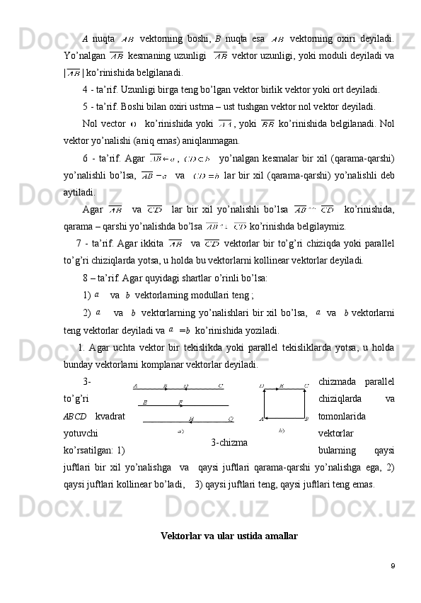 3-chizmaA   nuqta     vektorning   boshi,   B   nuqta   esa     vektorning   oxiri   deyiladi.
Yo’nalgan     kesmaning uzunligi      vektor uzunligi, yoki moduli deyiladi va
| | ko’rinishida belgilanadi.   
4 - ta’rif. Uzunligi birga teng bo’lgan vektor birlik vektor yoki ort deyiladi.
5 - ta’rif. Boshi bilan oxiri ustma – ust tushgan vektor nol vektor deyiladi.
Nol vector      ko’rinishida yoki   , yoki     ko’rinishida belgilanadi. Nol
vektor yo’nalishi (aniq emas) aniqlanmagan.
6   -   ta’rif.   Agar   ,       yo’nalgan   kesmalar   bir   xil   (qarama-qarshi)
yo’nalishli   bo’lsa,       va       lar   bir   xil   (qaram а -qarshi)   yo’nalishli   deb
aytiladi.
Agar       va       lar   bir   xil   yo’nalishli   bo’lsa       ko’rinishida,
qarama – qarshi yo’nalishda bo’lsa   ko’rinishda belgilaymiz.
7  -  ta’rif.  Agar   ikkita       va     vektorlar  bir   to’g’ri  chiziqda   yoki  parallel
to’g’ri chiziqlarda yotsa, u holda bu vektorlarni  kollinear vektorlar deyiladi.
8 – ta’rif. Agar quyidagi shartlar o’rinli bo’lsa:
1) a   va  	b
  vektorlarning modullari teng ;
2)  	
a     va    	b
   vektorlarning   yo’nalishlari   bir   xil   bo’lsa,    	a va    	b
 vektorlarni
teng vektorlar deyiladi va 	
a =	b
  ko’rinishida yoziladi.
1.   Agar   uchta   vektor   bir   tekislikda   yoki   parallel   tekisliklarda   yotsa,   u   holda
bunday vektorlarni komplanar vektorlar deyiladi.
3- chizmada   parallel
to’g’ri chiziqlarda   va
ABCD   kvadrat tomonlarida
yotuvchi vektorlar
ko’rsatilgan: 1) bularning   qaysi
juftlari   bir   xil   yo’nalishga     va     qaysi   juftlari   qarama-qarshi   yo’nalishga   ega,   2)
qaysi juftlari kollinear bo’ladi,    3) qaysi juftlari teng, qaysi juftlari teng emas.
  
Vektorlar va ular ustida amallar
9 