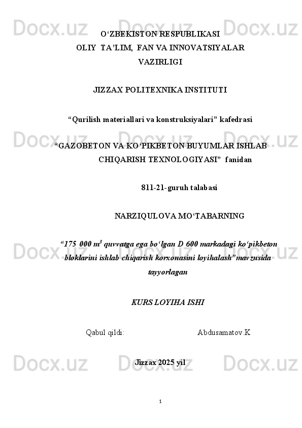 O‘ZBEKISTON RESPUBLIKASI  
OLIY  TA’LIM,  FAN VA INNOVATSIYALAR 
VAZIRLIGI  
JIZZAX POLITEXNIKA INSTITUTI 
 
“Qurilish materiallari va konstruksiyalari” kafedrasi 
 
“GAZOBETON VA KO‘PIKBETON BUYUMLAR ISHLAB
CHIQARISH TEXNOLOGIYASI”  fanidan
811-21-guruh talabasi
NARZIQULOVA MO‘TABARNING
 “175   000 m 3
 quvvatga ega bo‘lgan D 600 markadagi ko‘pikbeton
bloklarini ishlab chiqarish korxonasini loyihalash”mavzusida
tayyorlagan
KURS LOYIHA ISHI
Qabul qildi:                                   Abdusamatov.K
 
Jizzax 2025 yil 
1   