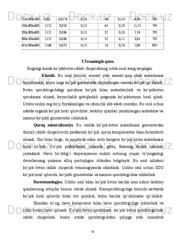 122x290x500   0,85 0,0176 0,13 48 0,145 6,96 585
100x300x600 1152 0,018 0,13 64 0,18 11,52 795
200x300x600 1152 0,036 0,13 32 0,18 5,76 795
300x200x600 1152 0,036 0,13 32 0,12 3,84 795
405x300x600 1168 0,073 0,13 16 0,18 2,88 805
3.Texnologik qism
Bugungi kunda ko‘pikbeton ishlab chiqarishning uchta usuli keng tarqalgan.
              Klassik.   Bu   usul   birinchi   sement   yoki   sement-qum   ohak   aralashmasi
tayyorlanadi, keyin unga ko‘pik generatorda tayyorlangan maxsus ko‘pik qo‘shiladi.
Beton   qorishtirgichdagi   qorishma   ko‘pik   bilan   aralashtiriladi   va   ko‘pikbeton
qorishmasi   olinadi,   keyinchalik   qattiqlashib   qotganida   ko‘pikbetonni   hosil   qiladi.
Ushbu usulni eng ko‘p foydalanilgan va ishonchli deb atash mumkin. Bu usul uchun
odatda organik ko‘pik hosil qiluvchilar, tarkibiy qismlari yaxshilangan aralashma va
maxsus ko‘pikli generatorlar ishlatiladi. 
Quruq   mineralizasiya .   Bu   usulda   ko‘pik-beton   aralashmasi   generatordan
doimiy ishlab chiqariluvchi pastkarrali ko‘pik, quruq komponentlar bilan birlashtirib
olinadi. Shu bilan birga, oz miqdorda erkin suvli barqaror ko‘pik beton aralashmasi
hosil   bo‘ladi.   Ko‘pik   pufakchalari   yuzasida   qattiq   fazaning   kichik   zarralari
joylashadi.   Havo   bo‘shlig‘i   dispersiyasion   muhiti   sirtining   yuqori   to‘yinganligi
devorlarining   yuzasini   silliq   porloqligini   oldindan   belgilaydi.   Bu   usul   uzluksiz
ko‘pik   beton   ishlab   chiqarish   texnologiyasida   ishlatiladi.   Ushbu   usul   uchun   SDO
ko‘pik hosil qiluvchi, ko‘pikli generatorlar va maxsus qorishtirgichlar ishlatiladi. 
Barotexnologiya.   Ushbu   usul   bilan   ko‘pik   beton   barcha   xom   ashyo   tarkibiy
qismlarining   ortiqcha   bosimi   ostida   olinadi.   Baroqorishtirgichga   birinchi   navbatda
ko‘pik   hosil   qiluvchi   bilan   suv   quyiladi,   keyin   barcha   qo‘shilmalar   qo‘shiladi.
Shundan   so‘ng,   havo   kompressor   bilan   havo   qorishtirgichga   yuboriladi   va
ichki   bosim   hosil   qilinadi.   Ko‘pik   beton   qorishmasi,   ko‘pik   beton   qorishtirgichida
ishlab   chiqariladi,   bosim   ostida   qorishtirgichdan   qolipga   yoki   monolitik
10   