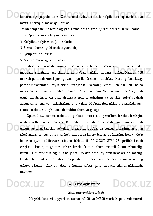 konstruksiyaga   yuboriladi.   Ushbu   usul   uchun   sintetik   ko‘pik   hosil   qiluvchilar   va
maxsus baroqurilmalar qo‘llaniladi.
Ishlab chiqarishning texnologiyasi Texnologik qism quyidagi bosqichlardan iborat:
 1. Ko‘pikli kompozitsiyani tayyorlash; 
2. Ko‘pikni ko‘pirtirish (ko‘piklash);
3. Sement hamiri yoki ohak tayyorlash;
4. Qoliplarni to‘ldirish; 
5. Mahsulotlarning qattiqlashishi. 
Ishlab   chiqarishda   asosiy   materiallar   sifatida   portlendsement   va   ko‘pikli
moddalar   ishlatiladi.   Avtoklavsiz   ko‘pikbeton   ishlab   chiqarish   uchun   kamida   400
markali portlandsement yoki pussolan portlandsement ishlatiladi. Pastroq faollikdagi
portlandsementidan   foydalanish   maqsadga   muvofiq   emas,   chunki   bu   holda
mustahkamligi  past  ko‘pikbeton hosil  bo‘lishi  mumkin. Sement  sarfini  ko‘paytirish
orqali   mustahkamlikni   oshirish   massa   zichligi   oshishiga   va   issiqlik   izolyatsiyalash
xususiyatlarining  yomonlashishiga  olib  keladi. Ko‘pikbeton ishlab  chiqarishda  suv-
sement nisbatini to‘g‘ri tanlash muhim ahamiyatga ega. 
Optimal  suv-sement  nisbati  ko‘pikbeton massasining   ma‘lum   harakatchanligini
olish   shartlaridan   aniqlanadi.   Ko‘pikbeton   ishlab   chiqarishda   suvni   aralashtirish
uchun   quyidagi   talablar   qo‘yiladi:   u   kerosin,   yog‘lar   va   boshqa   aralashmalar   bilan
ifloslanmasligi,   suv   qattiq   va   ko‘p   miqdorda   kalsiy   tuzlari   bo‘lmasligi   kerak.   Ko‘p
hollarda   qum   to‘ldiruvchi   sifatida   ishlatiladi.   U   GOST   8736-93   qurilish   ishlab
chiqish   uchun   qum   ga   mos   kelishi   kerak.   Qum   o‘lchami   moduli   2   dan   oshmasligi
kerak.   Qum   tarkibida   og‘irlik   bo‘yicha   3%   dan   ortiq   loy   aralashmalari   bo‘lmasligi
kerak. Shuningdek,  turli  ishlab  chiqarish  chiqindilari  issiqlik  elektr   stansiyalarining
uchuvchi kullari, ohaktosh, dolomit kukuni va boshqa to‘ldiruvchi sifatida ishlatilishi
mumkin. 
4. Texnologik sxema 
Xom ashyoni tayyorlash
Ko'pikli   betonni   tayyorlash   uchun   M400   va   M500   markali   portlandsementi,
11   