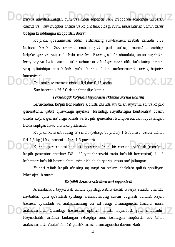 mayda   maydalanmagan   qum   vas   mola   soponen   16%   miqdorda   sementga   nisbatan
olamiz va     suv miqdori eritma va ko'pik tarkibidagi suvni aralashtirish uchun zarur
bo'lgan hisoblangan miqdordan iborat.
Ko'pikni   qo'shmasdan   oldin,   eritmaning   suv-tsement   nisbati   kamida   0,38
bo'lishi   kerak.   Suv-tsement   nisbati   juda   past   bo'lsa,   mahsulot   zichligi
belgilanganidan   yuqori   bo'lishi   mumkin.   Buning   sababi   shundaki,   beton   ko'pikdan
kimyoviy va fizik o'zaro ta'sirlar uchun zarur bo'lgan suvni olib, ko'pikning qisman
yo'q   qilinishiga   olib   keladi,   ya'ni.   ko'pikli   beton   aralashmasida   uning   hajmini
kamaytirish.
Optimal suv-tsement nisbati 0,4 dan 0,45 gacha.
Suv harorati +25 ° C dan oshmasligi kerak.
Texnologik ko'pikni tayyorlash (klassik sxema uchun)
Birinchidan, ko'pik konsentrati alohida idishda suv bilan suyultiriladi va ko'pik
generatorini   qabul   qiluvchiga   quyiladi.   Idishdagi   suyultirilgan   kontsentrat   bosim
ostida   ko'pik   generatoriga   kiradi   va   ko'pik   generatori   kompressoridan   foydalangan
holda siqilgan havo bilan ko'piklanadi.
Ko'pikli   konsentratning   iste'moli   (retsept   bo'yicha)   1   kubometr   beton   uchun
0,4-1,5 kg (1 kg tsement uchun 1-5 gramm).
Ko'pikli   generatorni   ko'pikli   kontsentrat   bilan   bir   martalik   yuklash   (masalan,
ko'pik   generatori   markasi   DS   -   60   yopishtiruvchi-rozin   ko'pikli   konsentrat)   4   -   6
kubometr ko'pikli beton uchun ko'pik ishlab chiqarish uchun mo'ljallangan.
Yuqori   sifatli   ko'pik   o'zining   oq   rangi   va   teskari   chelakda   qolish   qobiliyati
bilan ajralib turadi.
Ko'pikli beton aralashmasini tayyorlash
Aralashmani   tayyorlash   uchun   quyidagi   ketma-ketlik   tavsiya   etiladi:   birinchi
navbatda,   qum   qo'shiladi   (oldingi   aralashmaning   suvini   bog'lash   uchun),   keyin
tsement   qo'shiladi   va   aralashmaning   bir   xil   rangi   olinmaguncha   hamma   narsa
aralashtiriladi.   Qumdagi   tsementni   optimal   tarzda   taqsimlash   juda   muhimdir.
Keyinchalik,   aralash   tanlangan   retseptga   mos   keladigan   miqdorda   suv   bilan
aralashtiriladi. Aralash bir hil plastik massa olinmaguncha davom etadi.
12   