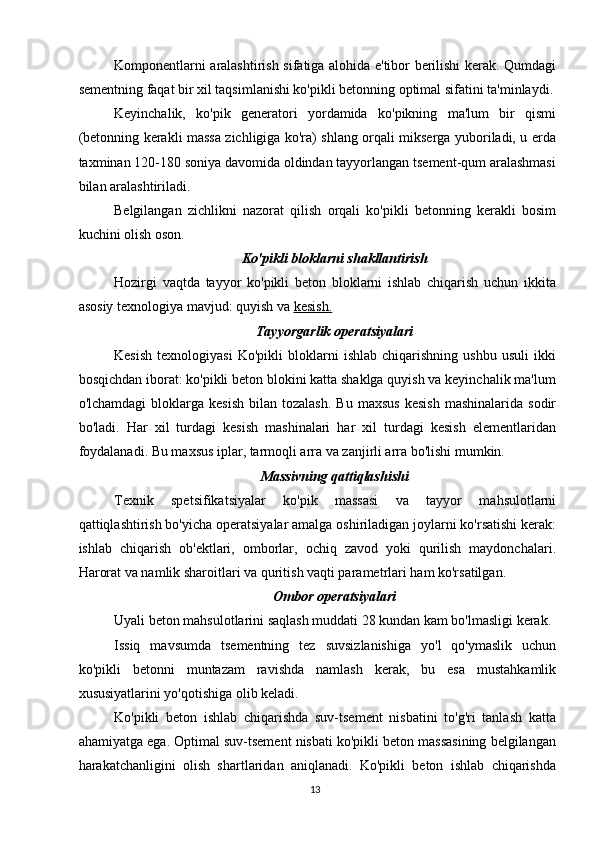 Komponentlarni aralashtirish sifatiga alohida e'tibor berilishi kerak. Qumdagi
sementning faqat bir xil taqsimlanishi ko'pikli betonning optimal sifatini ta'minlaydi.
Keyinchalik,   ko'pik   generatori   yordamida   ko'pikning   ma'lum   bir   qismi
(betonning kerakli massa zichligiga ko'ra) shlang orqali mikserga yuboriladi, u erda
taxminan 120-180 soniya davomida oldindan tayyorlangan tsement-qum aralashmasi
bilan aralashtiriladi.
Belgilangan   zichlikni   nazorat   qilish   orqali   ko'pikli   betonning   kerakli   bosim
kuchini olish oson.
Ko'pikli bloklarni shakllantirish
Hozirgi   vaqtda   tayyor   ko'pikli   beton   bloklarni   ishlab   chiqarish   uchun   ikkita
asosiy texnologiya mavjud: quyish va  kesish.
Tayyorgarlik operatsiyalari
Kesish   texnologiyasi   Ko'pikli   bloklarni   ishlab   chiqarishning   ushbu   usuli   ikki
bosqichdan iborat: ko'pikli beton blokini katta shaklga quyish va keyinchalik ma'lum
o'lchamdagi  bloklarga  kesish  bilan  tozalash.   Bu  maxsus  kesish   mashinalarida  sodir
bo'ladi.   Har   xil   turdagi   kesish   mashinalari   har   xil   turdagi   kesish   elementlaridan
foydalanadi. Bu maxsus iplar, tarmoqli arra va zanjirli arra bo'lishi mumkin.
Massivning qattiqlashishi
Texnik   spetsifikatsiyalar   ko'pik   massasi   va   tayyor   mahsulotlarni
qattiqlashtirish bo'yicha operatsiyalar amalga oshiriladigan joylarni ko'rsatishi kerak:
ishlab   chiqarish   ob'ektlari,   omborlar,   ochiq   zavod   yoki   qurilish   maydonchalari.
Harorat va namlik sharoitlari va quritish vaqti parametrlari ham ko'rsatilgan.
Ombor operatsiyalari
Uyali beton mahsulotlarini saqlash muddati 28 kundan kam bo'lmasligi kerak.
Issiq   mavsumda   tsementning   tez   suvsizlanishiga   yo'l   qo'ymaslik   uchun
ko'pikli   betonni   muntazam   ravishda   namlash   kerak,   bu   esa   mustahkamlik
xususiyatlarini yo'qotishiga olib keladi.
Ko'pikli   beton   ishlab   chiqarishda   suv-tsement   nisbatini   to'g'ri   tanlash   katta
ahamiyatga ega. Optimal suv-tsement nisbati ko'pikli beton massasining belgilangan
harakatchanligini   olish   shartlaridan   aniqlanadi.   Ko'pikli   beton   ishlab   chiqarishda
13   