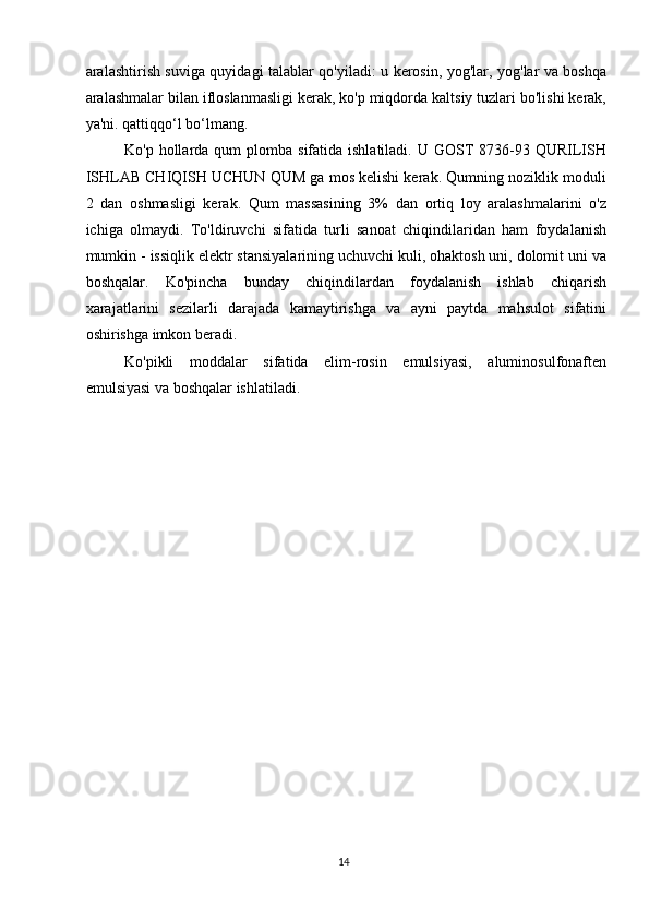aralashtirish suviga quyidagi talablar qo'yiladi: u kerosin, yog'lar, yog'lar va boshqa
aralashmalar bilan ifloslanmasligi kerak, ko'p miqdorda kaltsiy tuzlari bo'lishi kerak,
ya'ni. qattiqqo‘l bo‘lmang.
Ko'p  hollarda  qum  plomba  sifatida ishlatiladi.  U  GOST   8736-93  QURILISH
ISHLAB CHIQISH UCHUN QUM ga mos kelishi kerak. Qumning noziklik moduli
2   dan   oshmasligi   kerak.   Qum   massasining   3%   dan   ortiq   loy   aralashmalarini   o'z
ichiga   olmaydi.   To'ldiruvchi   sifatida   turli   sanoat   chiqindilaridan   ham   foydalanish
mumkin - issiqlik elektr stansiyalarining uchuvchi kuli, ohaktosh uni, dolomit uni va
boshqalar.   Ko'pincha   bunday   chiqindilardan   foydalanish   ishlab   chiqarish
xarajatlarini   sezilarli   darajada   kamaytirishga   va   ayni   paytda   mahsulot   sifatini
oshirishga imkon beradi.
Ko'pikli   moddalar   sifatida   elim-rosin   emulsiyasi,   aluminosulfonaften
emulsiyasi va boshqalar ishlatiladi.
14   