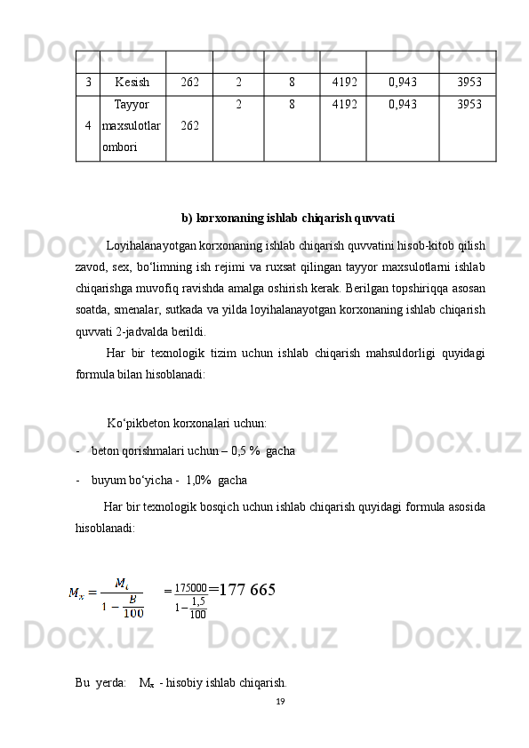 3  Kesish   262  2  8  4192 0,943  3953
4  Tayyor 
maxsulotlar 
ombori  262  2  8  4192   0,943  3953
   
 
b) korxonaning ishlab chiqarish quvvati 
Loyihalanayotgan korxonaning ishlab chiqarish quvvatini hisob-kitob qilish
zavod,   sex,   bo‘limning   ish   rejimi   va   ruxsat   qilingan   tayyor   maxsulotlarni   ishlab
chiqarishga muvofiq ravishda amalga oshirish kerak. Berilgan topshiriqqa asosan
soatda, smenalar, sutkada va yilda loyihalanayotgan korxonaning ishlab chiqarish
quvvati 2-jadvalda berildi. 
Har   bir   texnologik   tizim   uchun   ishlab   chiqarish   mahsuldorligi   quyidagi
formula bilan hisoblanadi: 
 
Ko‘pikbeton  korxonalari uchun: 
- beton qorishmalari uchun – 0,5 %  gacha 
- buyum bo‘yicha -  1,0%  gacha  
Har bir texnologik bosqich uchun ishlab chiqarish quyidagi formula asosida
hisoblanadi: 
  = 175000
1 − 1,5
100 =177 665
 
Bu  yerda:    M
x   - hisobiy ishlab chiqarish.  
19    