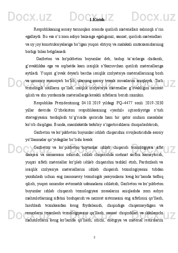 1.Kirish 
Respublikaning asosiy tarmoqlari orasida qurilish materiallari salmoqli o‘rin
egallaydi. Bu esa o‘z xom ashyo bazasiga egaligimiz, sanoat, qurilish materiallari 
va uy joy konstruksiyalariga bo‘lgan yuqori ehtiyoj va malakali mutaxassislarning
borligi bilan belgilanadi. 
Gazbeton   va   ko'pikbeton   buyumlar   deb,   tashqi   ta’sirlarga   chidamli,
g ovaklikka   ega   va   oqibatda   kam   issiqlik   o tkazuvchan   qurilish   materiallarigaʼ ʼ
aytiladi.   Yuqori   g ovak   deyarli   barcha   issiqlik   izolyatsiya   materiallarining   bosh	
ʼ
va   umumiy   xususiyati   bo lib,   ularning   asosiy   texnik   xossalarini   aniqlaydi.   Turli	
ʼ
texnologik   usullarni   qo llab,   issiqlik   izolyatsiya   materiallar   g ovakligini   nazorat	
ʼ ʼ
qilish va shu yordamida materiallarga kerakli sifatlarni berish mumkin.  
Respublika   Prezidentining   04.10.2019   yildagi   PQ–4477   sonli   2019-2030
yillar   davrida   O‘zbekiston   respublikasining   «yashil»   iqtisodiyotga   o‘tish
strategiyasini   tasdiqlash   to‘g‘risida   qarorida   ham   bir   qator   muhim   masalalar
ko‘rib chiqilgan. Bunda, mamlakatda tarkibiy o‘zgartirishlarni chuqurlashtirish,
Gazbeton va ko‘pikbeton buyumlar ishlab chiqarishni rivojlantirishda asosiy
yo‘llanmalar qo‘yidagilar bo‘lishi kerak:  
Gazbeton   va   ko‘pikbeton   buyumlar   ishlab   chiqarish   texnologiyasi   sifat
darajasi   va   samarasini   oshirish;   ishlab   chiqarishda   mehnat   sarfini   kamaytirish,
yuqori   sifatli   materiallar   ko‘plab   ishlab   chiqarishni   tashkil   etish,   Pardozlash   va
issiqlik   izolyasiya   materiallarini   ishlab   chiqarish   texnologiyasini   tubdan
yaxshilash   uchun   eng   zamonaviy   texnologik   jarayonlarni   keng   ko‘lamda   tadbiq
qilish; yuqori unumdor avtomatik uskunalarni ishlatish; Gazbeton va ko‘pikbeton
buyumlar   ishlab   chiqarish   texnologiyasi   xossalarini   aniqlashda   xom   ashyo
mahsulotlarning sifatini boshqarish va nazorat sistemasini eng sifatlisini qo‘llash;
hisoblash   texnikasidan   keng   foydalanish;   chiqindiga   chiqarmaydigan   va
resurslarni   tejamlash   texnologiyasini   qo‘llash;   sanoat   chiqindilari   va   ikkilamchi
mahsulotlarni   keng   ko‘lamda   qo‘llash;   ishchi,   energiya   va   material   resurslarini
2   