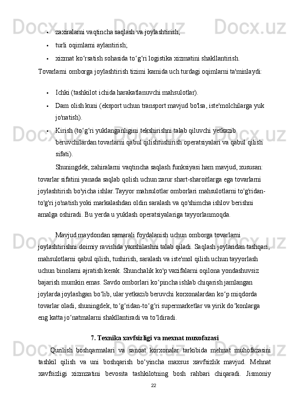  zaxiralarni vaqtincha saqlash va joylashtirish;
 turli oqimlarni aylantirish;
 xizmat ko rsatish sohasida to g ri logistika xizmatini shakllantirish.ʻ ʻ ʻ
Tovarlarni omborga joylashtirish tizimi kamida uch turdagi oqimlarni ta'minlaydi:
 Ichki (tashkilot ichida harakatlanuvchi mahsulotlar).
 Dam olish kuni (eksport uchun transport mavjud bo'lsa, iste'molchilarga yuk 
jo'natish).
 Kirish (to g ri yuklanganligini tekshirishni talab qiluvchi yetkazib 
ʻ ʻ
beruvchilardan tovarlarni qabul qilishtushirish operatsiyalari va qabul qilish 
sifati).
Shuningdek, zahiralarni vaqtincha saqlash funksiyasi ham mavjud, xususan: 
tovarlar sifatini yanada saqlab qolish uchun zarur shart-sharoitlarga ega tovarlarni 
joylashtirish bo'yicha ishlar.Tayyor mahsulotlar omborlari mahsulotlarni to'g'ridan-
to'g'ri jo'natish yoki markalashdan oldin saralash va qo'shimcha ishlov berishni 
amalga oshiradi. Bu yerda u yuklash operatsiyalariga tayyorlanmoqda.
Mavjud maydondan samarali foydalanish uchun omborga tovarlarni 
joylashtirishni doimiy ravishda yaxshilashni talab qiladi. Saqlash joylaridan tashqari,
mahsulotlarni qabul qilish, tushirish, saralash va iste'mol qilish uchun tayyorlash 
uchun binolarni ajratish kerak. Shunchalik ko'p vazifalarni oqilona yondashuvsiz 
bajarish mumkin emas. Savdo omborlari ko pincha ishlab chiqarish jamlangan 	
ʻ
joylarda joylashgan bo lib, ular yetkazib beruvchi korxonalardan ko p miqdorda 	
ʻ ʻ
tovarlar oladi, shuningdek, to g ridan-to g ri supermarketlar va yirik do konlarga 	
ʻ ʻ ʻ ʻ ʻ
eng katta jo natmalarni shakllantiradi va to ldiradi.	
ʻ ʻ
7. Texnika xavfsizligi va mexnat muxofazasi
Qurilish   boshqarmalari   va   sanoat   korxonalar   tarkibida   mehnat   muhofazasini
tashkil   qilish   va   uni   boshqarish   bo‘yincha   maxsus   xavfsizlik   mavjud.   Mehnat
xavfsizligi   xizmzatini   bevosita   tashkilotning   bosh   rahbari   chiqaradi.   Jismoniy
22   