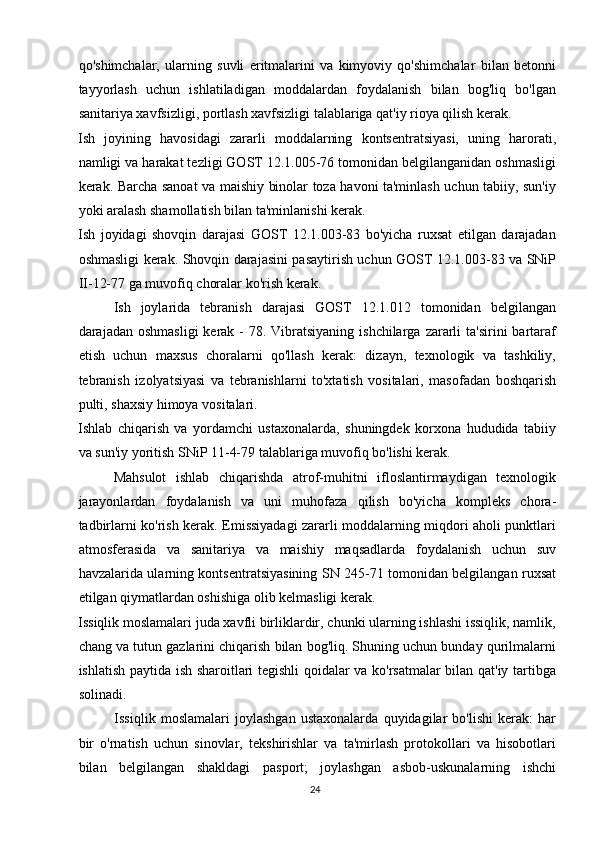qo'shimchalar,   ularning   suvli   eritmalarini   va   kimyoviy   qo'shimchalar   bilan   betonni
tayyorlash   uchun   ishlatiladigan   moddalardan   foydalanish   bilan   bog'liq   bo'lgan
sanitariya xavfsizligi, portlash xavfsizligi talablariga qat'iy rioya qilish kerak.
Ish   joyining   havosidagi   zararli   moddalarning   kontsentratsiyasi,   uning   harorati,
namligi va harakat tezligi GOST 12.1.005-76 tomonidan belgilanganidan oshmasligi
kerak. Barcha sanoat va maishiy binolar toza havoni ta'minlash uchun tabiiy, sun'iy
yoki aralash shamollatish bilan ta'minlanishi kerak.
Ish   joyidagi   shovqin   darajasi   GOST   12.1.003-83   bo'yicha   ruxsat   etilgan   darajadan
oshmasligi kerak. Shovqin darajasini pasaytirish uchun GOST 12.1.003-83 va SNiP
II-12-77 ga muvofiq choralar ko'rish kerak.
Ish   joylarida   tebranish   darajasi   GOST   12.1.012   tomonidan   belgilangan
darajadan oshmasligi  kerak - 78. Vibratsiyaning ishchilarga  zararli  ta'sirini  bartaraf
etish   uchun   maxsus   choralarni   qo'llash   kerak:   dizayn,   texnologik   va   tashkiliy,
tebranish   izolyatsiyasi   va   tebranishlarni   to'xtatish   vositalari,   masofadan   boshqarish
pulti, shaxsiy himoya vositalari.
Ishlab   chiqarish   va   yordamchi   ustaxonalarda,   shuningdek   korxona   hududida   tabiiy
va sun'iy yoritish SNiP 11-4-79 talablariga muvofiq bo'lishi kerak.
Mahsulot   ishlab   chiqarishda   atrof-muhitni   ifloslantirmaydigan   texnologik
jarayonlardan   foydalanish   va   uni   muhofaza   qilish   bo'yicha   kompleks   chora-
tadbirlarni ko'rish kerak. Emissiyadagi zararli moddalarning miqdori aholi punktlari
atmosferasida   va   sanitariya   va   maishiy   maqsadlarda   foydalanish   uchun   suv
havzalarida ularning kontsentratsiyasining SN 245-71 tomonidan belgilangan ruxsat
etilgan qiymatlardan oshishiga olib kelmasligi kerak.
Issiqlik moslamalari juda xavfli birliklardir, chunki ularning ishlashi issiqlik, namlik,
chang va tutun gazlarini chiqarish bilan bog'liq. Shuning uchun bunday qurilmalarni
ishlatish paytida ish sharoitlari tegishli qoidalar va ko'rsatmalar bilan qat'iy tartibga
solinadi. 
Issiqlik   moslamalari   joylashgan   ustaxonalarda   quyidagilar   bo'lishi   kerak:   har
bir   o'rnatish   uchun   sinovlar,   tekshirishlar   va   ta'mirlash   protokollari   va   hisobotlari
bilan   belgilangan   shakldagi   pasport;   joylashgan   asbob-uskunalarning   ishchi
24   