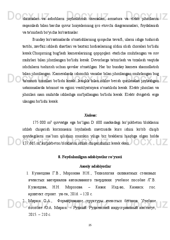 chizmalari   va   asboblarni   joylashtirish   sxemalari,   armatura   va   elektr   jihozlarini
raqamlash bilan barcha quvur liniyalarining ijro etuvchi diagrammalari; foydalanish
va ta'mirlash bo'yicha ko'rsatmalar.
Bunday ko'rsatmalarda o'rnatishlarning qisqacha tavsifi, ularni ishga tushirish
tartibi, xavfsiz ishlash shartlari va baxtsiz hodisalarning oldini olish choralari bo'lishi
kerak.Chuqurning   bug'lash   kameralarining   qopqoqlari   etarlicha   muhrlangan   va   suv
muhrlari bilan jihozlangan bo'lishi  kerak. Devorlarga ta'mirlash va tozalash vaqtida
ishchilarni tushirish uchun qavslar  o'rnatilgan. Har  bir bunday kamera shamollatish
bilan jihozlangan. Kameralarda ishonchli vanalar bilan jihozlangan muhrlangan bug
'ta'minoti tizimlari bo'lishi  kerak. Issiqlik bilan ishlov berish qurilmalari joylashgan
ustaxonalarda ta'minot va egzoz ventilyatsiyasi o'rnatilishi kerak. Elektr jihozlari va
jihozlari   nam   muhitda   ishlashga   mo'ljallangan   bo'lishi   kerak.   Elektr   dvigateli   erga
ulangan bo'lishi kerak. 
 
Xulosa:  
175   000   m 3
  quvvatga   ega   bo‘lgan   D   600   markadagi   ko‘pikbeton   bloklarini
ishlab   chiqarish   korxonasini   loyihalash   mavzusida   kurs   ishini   ko'rib   chiqib
quyidagilarni   ma’lum   qilishim   mumkin   yiliga   biz   braklarni   hisobga   olgan   holda
177   665 m 3
 ko ' pikbeton bloklarini ishlab chiqarishimiz kerak ekan.
8. Foydalanilgan adabiyotlar ro‘yxati 
Asosiy adabiyotlar
1.   Кузнецова   Г.В.,   Морозова   Н.Н.,   Технология   силикатных   стеновых
ячеистых   материалов   автоклавного   твердения:   учебное   пособие   /Г.В.
Кузнецова,   Н.Н.   Морозова.   –   Казан:   Изд-во,   Казанск.   гос.
архитект.строит.  ун-та, 2016. – 120 с. 
2. Мирюк   О.А.,     Формирование   структуры   ячеистых   бетонов:   Учебное
пособие   /О.А.   Мирюк.   –   Рудный:   Рудненский   индустриалный   институт,
2015. – 210 с. 
25   