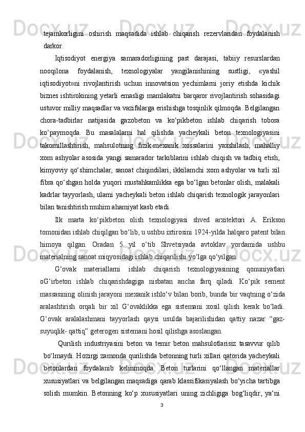 tejamkorligini   oshirish   maqsadida   ishlab   chiqarish   rezervlaridan   foydalanish
darkor.  
Iqtisodiyot   energiya   samaradorligining   past   darajasi,   tabiiy   resurslardan
nooqilona   foydalanish,   texnologiyalar   yangilanishining   sustligi,   «yashil
iqtisodiyot»ni   rivojlantirish   uchun   innovatsion   yechimlarni   joriy   etishda   kichik
biznes ishtirokining yetarli emasligi mamlakatni barqaror rivojlantirish sohasidagi
ustuvor milliy maqsadlar va vazifalarga erishishga tosqinlik qilmoqda. Belgilangan
chora-tadbirlar   natijasida   gazobeton   va   ko‘pikbeton   ishlab   chiqarish   tobora
ko‘paymoqda.   Bu   masalalarni   hal   qilishda   yacheykali   beton   texnologiyasini
takomillashtirish,   mahsulotning   fizik-mexanik   xossalarini   yaxshilash,   mahalliy
xom   ashyolar   asosida   yangi   samarador   tarkiblarini   ishlab   chiqish   va  tadbiq   etish,
kimyoviy qo‘shimchalar, sanoat  chiqindilari, ikkilamchi  xom ashyolar va turli  xil
fibra qo‘shgan holda yuqori mustahkamlikka ega bo‘lgan betonlar  olish, malakali
kadrlar tayyorlash, ularni yacheykali beton ishlab chiqarish texnologik jarayonlari
bilan tanishtirish muhim ahamiyat kasb etadi.
Ilk   marta   ko‘pikbeton   olish   texnologiyasi   shved   arxitektori   A.   Erikson
tomonidan ishlab chiqilgan bo‘lib, u ushbu ixtirosini 1924-yilda halqaro patent bilan
himoya   qilgan.   Oradan   5   yil   o‘tib   Shvetsiyada   avtoklav   yordamida   ushbu
materialning sanoat miqyosidagi ishlab chiqarilishi yo‘lga qo‘yilgan.
G‘ovak   materiallarni   ishlab   chiqarish   texnologiyasining   qonuniyatlari
oG‘irbeton   ishlab   chiqarishdagiga   nisbatan   ancha   farq   qiladi.   Ko‘pik   sement
massasining olinish jarayoni mexanik ishlo‘v bilan borib, bunda bir vaqtning o‘zida
aralashtirish   orqali   bir   xil   G‘ovaklikka   ega   sistemani   xosil   qilish   kerak   bo‘ladi.
G‘ovak   aralalashmani   tayyorlash   qaysi   usulda   bajarilishidan   qattiy   nazar   “gaz-
suyuqlik- qattiq” geterogen sistemani hosil qilishga asoslangan.
Qurilish   industriyasini   beton   va   temir   beton   mahsulotlarisiz   tasavvur   qilib
bo‘lmaydi. Hozirgi zamonda qurilishda betonning turli xillari qatorida yacheykali
betonlardan   foydalanib   kelinmoqda.   Beton   turlarini   qo‘llangan   materiallar
xususiyatlari va belgilangan maqsadiga qarab klassifikasiyalash bo‘yicha tartibga
solish   mumkin.   Betonning   ko‘p   xususiyatlari   uning   zichligiga   bog‘liqdir,   ya‘ni
3   