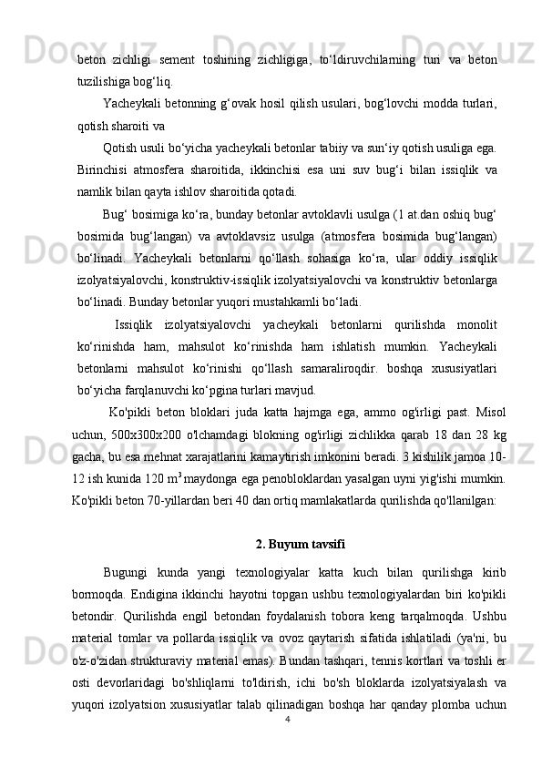 beton   zichligi   sement   toshining   zichligiga,   to‘ldiruvchilarning   turi   va   beton
tuzilishiga bog‘liq.
Yacheykali betonning g‘ovak hosil qilish usulari, bog‘lovchi modda turlari,
qotish sharoiti va
Qotish usuli bo‘yicha yacheykali betonlar tabiiy va sun‘iy qotish usuliga ega.
Birinchisi   atmosfera   sharoitida,   ikkinchisi   esa   uni   suv   bug‘i   bilan   issiqlik   va
namlik bilan qayta ishlov sharoitida qotadi. 
Bug‘ bosimiga ko‘ra, bunday betonlar avtoklavli usulga (1 at.dan oshiq bug‘
bosimida   bug‘langan)   va   avtoklavsiz   usulga   (atmosfera   bosimida   bug‘langan)
bo‘linadi.   Yacheykali   betonlarni   qo‘llash   sohasiga   ko‘ra,   ular   oddiy   issiqlik
izolyatsiyalovchi, konstruktiv-issiqlik izolyatsiyalovchi va konstruktiv betonlarga
bo‘linadi. Bunday betonlar yuqori mustahkamli bo‘ladi.
  Issiqlik   izolyatsiyalovchi   yacheykali   betonlarni   qurilishda   monolit
ko‘rinishda   ham,   mahsulot   ko‘rinishda   ham   ishlatish   mumkin.   Yacheykali
betonlarni   mahsulot   ko‘rinishi   qo‘llash   samaraliroqdir.   boshqa   xususiyatlari
bo‘yicha farqlanuvchi ko‘pgina turlari mavjud.
  Ko'pikli   beton   bloklari   juda   katta   hajmga   ega,   ammo   og'irligi   past.   Misol
uchun,   500x300x200   o'lchamdagi   blokning   og'irligi   zichlikka   qarab   18   dan   28   kg
gacha, bu esa mehnat xarajatlarini kamaytirish imkonini beradi. 3 kishilik jamoa 10-
12 ish kunida 120 m 3  
maydonga ega penobloklardan yasalgan uyni yig'ishi mumkin.
Ko'pikli beton 70-yillardan beri 40 dan ortiq mamlakatlarda qurilishda qo'llanilgan:
2. Buyum tavsifi 
Bugungi   kunda   yangi   texnologiyalar   katta   kuch   bilan   qurilishga   kirib
bormoqda.   Endigina   ikkinchi   hayotni   topgan   ushbu   texnologiyalardan   biri   ko'pikli
betondir.   Qurilishda   engil   betondan   foydalanish   tobora   keng   tarqalmoqda.   Ushbu
material   tomlar   va   pollarda   issiqlik   va   ovoz   qaytarish   sifatida   ishlatiladi   (ya'ni,   bu
o'z-o'zidan strukturaviy material emas). Bundan tashqari, tennis kortlari va toshli er
osti   devorlaridagi   bo'shliqlarni   to'ldirish,   ichi   bo'sh   bloklarda   izolyatsiyalash   va
yuqori   izolyatsion   xususiyatlar   talab   qilinadigan   boshqa   har   qanday   plomba   uchun
4   