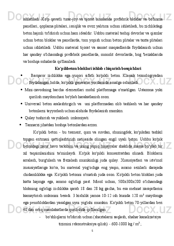 ishlatiladi.  Ko'p qavatli  turar-joy va  tijorat   binolarida  prefabrik  bloklar   va bo'linma
panellari, qoplama plitalari, issiqlik va ovoz yalıtımı uchun ishlatiladi, bu zichlikdagi
beton hajmli to'ldirish uchun ham idealdir. Ushbu material tashqi devorlar va qismlar
uchun beton bloklar va panellarda, tom yopish uchun beton plitalar va taxta plitalari
uchun   ishlatiladi.   Ushbu   material   tijorat   va   sanoat   maqsadlarida   foydalanish   uchun
har   qanday   o'lchamdagi   prefabrik   panellarda,   monolit   devorlarda,   bog   'bezaklarida
va boshqa sohalarda qo'llaniladi.
Ko‘pikbeton bloklari ishlab chiqarish bosqichlari
         Barqaror   zichlikka   ega   yuqori   sifatli   ko'pikli   beton.   Klassik   texnologiyadan
foydalangan holda, ko'pikli generator yordamida amalga oshiriladi.
   Mini-zavodning   barcha   elementlari   mobil   platformaga   o'rnatilgan.   Ustaxona   yoki
qurilish maydonchasi bo'ylab harakatlanish oson.
   Universal   beton   aralashtirgich   va     uni   platformadan   olib   tashlash   va   har   qanday
betonlarni tayyorlash uchun alohida foydalanish mumkin.
 Qulay tushirish va yuklash  imkoniyati.
   Tannarxi jihatdan boshqa betonlardan arzon.
Ko'pikli   beton   -   bu   tsement,   qum   va   suvdan,   shuningdek,   ko'pikdan   tashkil
topgan   eritmani   qattiqlashtirish   natijasida   olingan   engil   uyali   beton.   Ushbu   ko'pik
betondagi zarur havo tarkibini va uning yopiq hujayralar shaklida massa bo'ylab bir
xil   taqsimlanishini   ta'minlaydi.   Ko'pik   ko'pikli   konsentratdan   olinadi.   Bloklarni
arralash,   burg'ulash   va   frezalash   mumkinligi   juda   qulay.   Xususiyatlari   va   iste'mol
xususiyatlariga   ko'ra,   bu   material   yog'ochga   eng   yaqin,   ammo   sezilarli   darajada
chidamlilikka ega. Ko'pikli betonni o'rnatish juda oson. Ko'pikli beton bloklari juda
katta   hajmga   ega,   ammo   og'irligi   past.   Misol   uchun,   500x300x200   o'lchamdagi
blokning   og'irligi   zichlikka   qarab   18   dan   28   kg   gacha,   bu   esa   mehnat   xarajatlarini
kamaytirish   imkonini   beradi.   3   kishilik   jamoa   10-12   ish   kunida   120   m 3
  maydonga
ega penobloklardan yasalgan uyni yig'ishi mumkin. Ko'pikli beton 70-yillardan beri
40 dan ortiq mamlakatlarda qurilishda qo'llanilgan:
-     bo'shliqlarni to'ldirish uchun (shaxtalarni saqlash, shahar kanalizatsiya
tizimini rekonstruksiya qilish) - 600-1000 kg / m 3 
;
5   