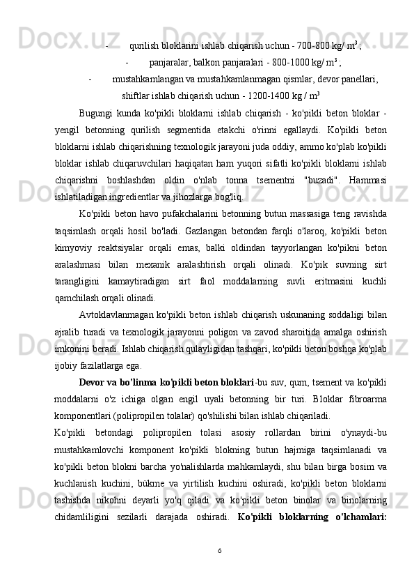 - qurilish bloklarini ishlab chiqarish uchun - 700-800 kg/ m 3 
;
- panjaralar, balkon panjaralari - 800-1000 kg/ m 3 
;
- mustahkamlangan va mustahkamlanmagan qismlar, devor panellari,
shiftlar ishlab chiqarish uchun - 1200-1400 kg / m 3
Bugungi   kunda   ko'pikli   bloklarni   ishlab   chiqarish   -   ko'pikli   beton   bloklar   -
yengil   betonning   qurilish   segmentida   etakchi   o'rinni   egallaydi.   Ko'pikli   beton
bloklarni ishlab chiqarishning texnologik jarayoni juda oddiy, ammo ko'plab ko'pikli
bloklar   ishlab   chiqaruvchilari   haqiqatan   ham   yuqori   sifatli   ko'pikli   bloklarni   ishlab
chiqarishni   boshlashdan   oldin   o'nlab   tonna   tsementni   "buzadi".   Hammasi
ishlatiladigan ingredientlar va jihozlarga bog'liq.
Ko'pikli   beton   havo   pufakchalarini   betonning   butun   massasiga   teng   ravishda
taqsimlash   orqali   hosil   bo'ladi.   Gazlangan   betondan   farqli   o'laroq,   ko'pikli   beton
kimyoviy   reaktsiyalar   orqali   emas,   balki   oldindan   tayyorlangan   ko'pikni   beton
aralashmasi   bilan   mexanik   aralashtirish   orqali   olinadi.   Ko'pik   suvning   sirt
tarangligini   kamaytiradigan   sirt   faol   moddalarning   suvli   eritmasini   kuchli
qamchilash orqali olinadi.
Avtoklavlanmagan ko'pikli beton ishlab chiqarish uskunaning soddaligi  bilan
ajralib   turadi   va   texnologik   jarayonni   poligon   va   zavod   sharoitida   amalga   oshirish
imkonini beradi. Ishlab chiqarish qulayligidan tashqari, ko'pikli beton boshqa ko'plab
ijobiy fazilatlarga ega.
Devor va bo'linma ko'pikli beton bloklari -bu suv, qum, tsement va ko'pikli
moddalarni   o'z   ichiga   olgan   engil   uyali   betonning   bir   turi.   Bloklar   fibroarma
komponentlari (polipropilen tolalar) qo'shilishi bilan ishlab chiqariladi.
Ko'pikli   betondagi   polipropilen   tolasi   asosiy   rollardan   birini   o'ynaydi-bu
mustahkamlovchi   komponent   ko'pikli   blokning   butun   hajmiga   taqsimlanadi   va
ko'pikli   beton   blokni   barcha   yo'nalishlarda   mahkamlaydi,   shu   bilan   birga  bosim   va
kuchlanish   kuchini,   bükme   va   yirtilish   kuchini   oshiradi,   ko'pikli   beton   bloklarni
tashishda   nikohni   deyarli   yo'q   qiladi   va   ko'pikli   beton   binolar   va   binolarning
chidamliligini   sezilarli   darajada   oshiradi.   Ko'pikli   bloklarning   o'lchamlari:
6   