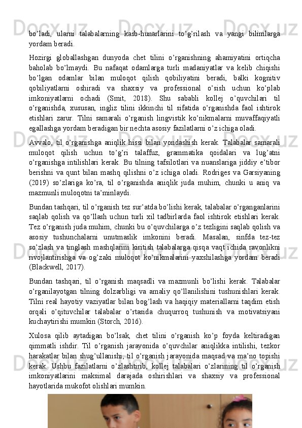 bo’ladi,   ularni   talabalarning   kasb-hunarlarini   to’g’rilash   va   yangi   bilimlarga
yordam beradi.
Hozirgi   globallashgan   dunyoda   chet   tilini   o’rganishning   ahamiyatini   ortiqcha
baholab   bo’lmaydi.   Bu   nafaqat   odamlarga   turli   madaniyatlar   va   kelib   chiqishi
bo’lgan   odamlar   bilan   muloqot   qilish   qobiliyatini   beradi,   balki   kognitiv
qobiliyatlarni   oshiradi   va   shaxsiy   va   professional   o’sish   uchun   ko’plab
imkoniyatlarni   ochadi   (Smit,   2018).   Shu   sababli   kollej   o’quvchilari   til
o’rganishda,   xususan,   ingliz   tilini   ikkinchi   til   sifatida   o’rganishda   faol   ishtirok
etishlari   zarur.   Tilni   samarali   o’rganish   lingvistik   ko’nikmalarni   muvaffaqiyatli
egallashga yordam beradigan bir nechta asosiy fazilatlarni o’z ichiga oladi.
Avvalo,   til   o’rganishga   aniqlik   hissi   bilan   yondashish   kerak.   Talabalar   samarali
muloqot   qilish   uchun   to’g’ri   talaffuz,   grammatika   qoidalari   va   lug’atni
o’rganishga   intilishlari   kerak.   Bu   tilning   tafsilotlari   va   nuanslariga   jiddiy   e’tibor
berishni   va   qunt   bilan   mashq   qilishni   o’z   ichiga   oladi.   Rodriges   va   Garsiyaning
(2019)   so’zlariga   ko’ra,   til   o’rganishda   aniqlik   juda   muhim,   chunki   u   aniq   va
mazmunli muloqotni ta’minlaydi.
Bundan tashqari, til o’rganish tez sur’atda bo’lishi kerak, talabalar o’rganganlarini
saqlab   qolish   va   qo’llash   uchun   turli   xil   tadbirlarda   faol   ishtirok   etishlari   kerak.
Tez o’rganish juda muhim, chunki bu o’quvchilarga o’z tezligini saqlab qolish va
asosiy   tushunchalarni   unutmaslik   imkonini   beradi.   Masalan,   sinfda   tez-tez
so’zlash   va   tinglash   mashqlarini   kiritish   talabalarga   qisqa   vaqt   ichida   ravonlikni
rivojlantirishga   va   og’zaki   muloqot   ko’nikmalarini   yaxshilashga   yordam   beradi
(Blackwell, 2017).
Bundan   tashqari,   til   o’rganish   maqsadli   va   mazmunli   bo’lishi   kerak.   Talabalar
o’rganilayotgan   tilning   dolzarbligi   va   amaliy   qo’llanilishini   tushunishlari   kerak.
Tilni  real hayotiy  vaziyatlar bilan  bog’lash  va  haqiqiy materiallarni  taqdim etish
orqali   o’qituvchilar   talabalar   o’rtasida   chuqurroq   tushunish   va   motivatsiyani
kuchaytirishi mumkin (Storch, 2016).
Xulosa   qilib   aytadigan   bo’lsak,   chet   tilini   o’rganish   ko’p   foyda   keltiradigan
qimmatli   ishdir.   Til   o’rganish   jarayonida   o’quvchilar   aniqlikka   intilishi,   tezkor
harakatlar bilan shug’ullanishi, til o’rganish jarayonida maqsad va ma’no topishi
kerak.   Ushbu   fazilatlarni   o’zlashtirib,   kollej   talabalari   o’zlarining   til   o’rganish
imkoniyatlarini   maksimal   darajada   oshirishlari   va   shaxsiy   va   professional
hayotlarida mukofot olishlari mumkin.
12 