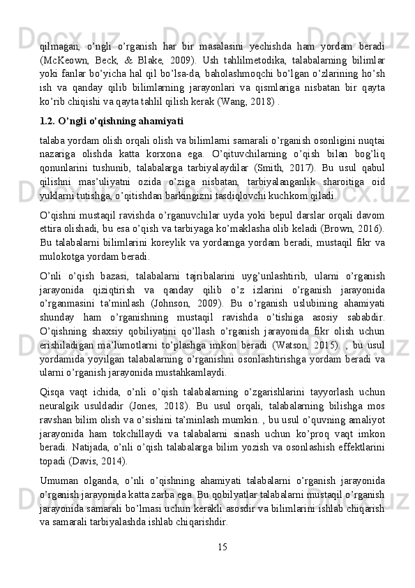 qilmagan,   o’ngli   o’rganish   har   bir   masalasini   yechishda   ham   yordam   beradi
(McKeown,   Beck,   &   Blake,   2009).   Ush   tahlilmetodika,   talabalarning   bilimlar
yoki fanlar bo’yicha hal qil bo’lsa-da, baholashmoqchi bo’lgan o’zlarining ho’sh
ish   va   qanday   qilib   bilimlarning   jarayonlari   va   qismlariga   nisbatan   bir   qayta
ko’rib chiqishi va qayta tahlil qilish kerak (Wang, 2018) .
1.2. O’ngli o’qishning ahamiyati
talaba yordam olish orqali olish va bilimlarni samarali o’rganish osonligini nuqtai
nazariga   olishda   katta   korxona   ega.   O’qituvchilarning   o’qish   bilan   bog’liq
qonunlarini   tushunib,   talabalarga   tarbiyalaydilar   (Smith,   2017).   Bu   usul   qabul
qilishni   mas’uliyatni   ozida   o’ziga   nisbatan,   tarbiyalanganlik   sharoitiga   oid
yuklarni tutishga, o’qitishdan barkingizni tasdiqlovchi kuchkom qiladi.
O’qishni mustaqil ravishda o’rganuvchilar uyda yoki bepul darslar orqali davom
ettira olishadi, bu esa o’qish va tarbiyaga ko’maklasha olib keladi (Brown, 2016).
Bu  talabalarni  bilimlarini  koreylik  va  yordamga  yordam  beradi,  mustaqil  fikr  va
mulokotga yordam beradi.
O’nli   o’qish   bazasi,   talabalarni   tajribalarini   uyg’unlashtirib,   ularni   o’rganish
jarayonida   qiziqtirish   va   qanday   qilib   o’z   izlarini   o’rganish   jarayonida
o’rganmasini   ta’minlash   (Johnson,   2009).   Bu   o’rganish   uslubining   ahamiyati
shunday   ham   o’rganishning   mustaqil   ravishda   o’tishiga   asosiy   sababdir.
O’qishning   shaxsiy   qobiliyatini   qo’llash   o’rganish   jarayonida   fikr   olish   uchun
erishiladigan   ma’lumotlarni   to’plashga   imkon   beradi   (Watson,   2015).   ,   bu   usul
yordamida   yoyilgan   talabalarning   o’rganishni   osonlashtirishga   yordam   beradi   va
ularni o’rganish jarayonida mustahkamlaydi.
Qisqa   vaqt   ichida,   o’nli   o’qish   talabalarning   o’zgarishlarini   tayyorlash   uchun
neuralgik   usuldadir   (Jones,   2018).   Bu   usul   orqali,   talabalarning   bilishga   mos
ravshan bilim olish va o’sishini ta’minlash mumkin. , bu usul o’quvning amaliyot
jarayonida   ham   tokchillaydi   va   talabalarni   sinash   uchun   ko’proq   vaqt   imkon
beradi. Natijada, o’nli o’qish  talabalarga bilim yozish va osonlashish effektlarini
topadi (Davis, 2014).
Umuman   olganda,   o’nli   o’qishning   ahamiyati   talabalarni   o’rganish   jarayonida
o’rganish jarayonida katta zarba ega. Bu qobilyatlar talabalarni mustaqil o’rganish
jarayonida samarali bo’lmasi uchun kerakli asosdir va bilimlarini ishlab chiqarish
va samarali tarbiyalashda ishlab chiqarishdir.
15
