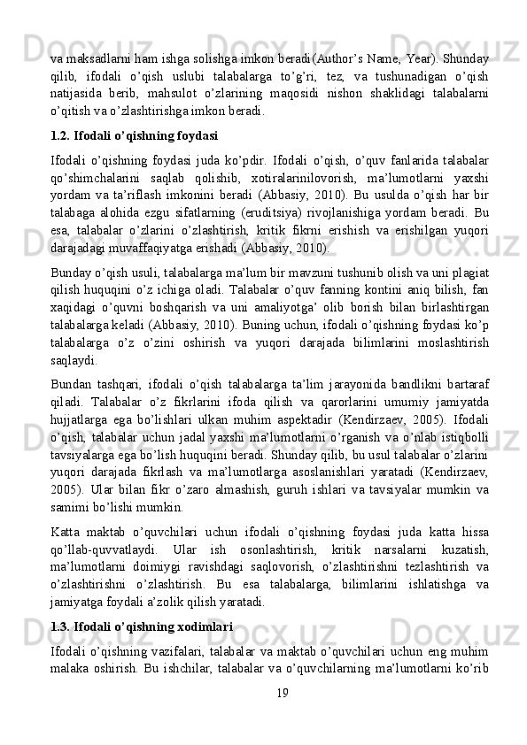 va maksadlarni ham ishga solishga imkon beradi(Author’s Name, Year). Shunday
qilib,   ifodali   o’qish   uslubi   talabalarga   to’g’ri,   tez,   va   tushunadigan   o’qish
natijasida   berib,   mahsulot   o’zlarining   maqosidi   nishon   shaklidagi   talabalarni
o’qitish va o’zlashtirishga imkon beradi.
1.2. Ifodali o’qishning foydasi
Ifodali   o’qishning   foydasi   juda   ko’pdir.   Ifodali   o’qish,   o’quv   fanlarida   talabalar
qo’shimchalarini   saqlab   qolishib,   xotiralarinilovorish,   ma’lumotlarni   yaxshi
yordam   va   ta’riflash   imkonini   beradi   (Abbasiy,   2010).   Bu   usulda   o’qish   har   bir
talabaga   alohida   ezgu   sifatlarning   (eruditsiya)   rivojlanishiga   yordam   beradi.   Bu
esa,   talabalar   o’zlarini   o’zlashtirish,   kritik   fikrni   erishish   va   erishilgan   yuqori
darajadagi muvaffaqiyatga erishadi (Abbasiy, 2010).
Bunday o’qish usuli, talabalarga ma’lum bir mavzuni tushunib olish va uni plagiat
qilish  huquqini o’z ichiga oladi. Talabalar o’quv  fanning kontini  aniq bilish,  fan
xaqidagi   o’quvni   boshqarish   va   uni   amaliyotga’   olib   borish   bilan   birlashtirgan
talabalarga keladi (Abbasiy, 2010). Buning uchun, ifodali o’qishning foydasi ko’p
talabalarga   o’z   o’zini   oshirish   va   yuqori   darajada   bilimlarini   moslashtirish
saqlaydi.
Bundan   tashqari,   ifodali   o’qish   talabalarga   ta’lim   jarayonida   bandlikni   bartaraf
qiladi.   Talabalar   o’z   fikrlarini   ifoda   qilish   va   qarorlarini   umumiy   jamiyatda
hujjatlarga   ega   bo’lishlari   ulkan   muhim   aspektadir   (Kendirzaev,   2005).   Ifodali
o’qish,   talabalar   uchun   jadal   yaxshi   ma’lumotlarni   o’rganish   va   o’nlab   istiqbolli
tavsiyalarga ega bo’lish huquqini beradi. Shunday qilib, bu usul talabalar o’zlarini
yuqori   darajada   fikrlash   va   ma’lumotlarga   asoslanishlari   yaratadi   (Kendirzaev,
2005).   Ular   bilan   fikr   o’zaro   almashish,   guruh   ishlari   va   tavsiyalar   mumkin   va
samimi bo’lishi mumkin.
Katta   maktab   o’quvchilari   uchun   ifodali   o’qishning   foydasi   juda   katta   hissa
qo’llab-quvvatlaydi.   Ular   ish   osonlashtirish,   kritik   narsalarni   kuzatish,
ma’lumotlarni   doimiygi   ravishdagi   saqlovorish,   o’zlashtirishni   tezlashtirish   va
o’zlashtirishni   o’zlashtirish.   Bu   esa   talabalarga,   bilimlarini   ishlatishga   va
jamiyatga foydali a’zolik qilish yaratadi.
1.3. Ifodali o’qishning xodimlari
Ifodali o’qishning vazifalari, talabalar va maktab o’quvchilari  uchun  eng  muhim
malaka   oshirish.   Bu   ishchilar,   talabalar   va   o’quvchilarning   ma’lumotlarni   ko’rib
19