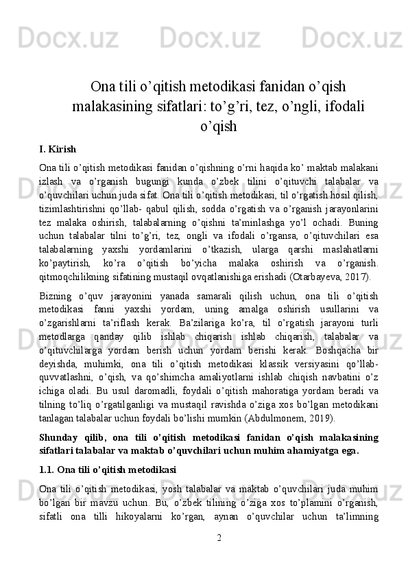 Ona tili o’qitish metodikasi fanidan o’qish
malakasining sifatlari: to’g’ri, tez, o’ngli, ifodali
o’qish
I. Kirish
Ona tili o’qitish metodikasi fanidan o’qishning o’rni haqida ko’ maktab malakani
izlash   va   o’rganish   bugungi   kunda   o’zbek   tilini   o’qituvchi   talabalar   va
o’quvchilari uchun juda sifat. Ona tili o’qitish metodikasi, til o’rgatish hosil qilish,
tizimlashtirishni   qo’llab-   qabul   qilish,   sodda   o’rgatish   va   o’rganish   jarayonlarini
tez   malaka   oshirish,   talabalarning   o’qishni   ta’minlashga   yo’l   ochadi.   Buning
uchun   talabalar   tilni   to’g’ri,   tez,   ongli   va   ifodali   o’rgansa,   o’qituvchilari   esa
talabalarning   yaxshi   yordamlarini   o’tkazish,   ularga   qarshi   maslahatlarni
ko’paytirish,   ko’ra   o’qitish   bo’yicha   malaka   oshirish   va   o’rganish.
qitmoqchilikning sifatining mustaqil ovqatlanishiga erishadi (Otarbayeva, 2017).
Bizning   o’quv   jarayonini   yanada   samarali   qilish   uchun,   ona   tili   o’qitish
metodikasi   fanni   yaxshi   yordam,   uning   amalga   oshirish   usullarini   va
o’zgarishlarni   ta’riflash   kerak.   Ba’zilariga   ko’ra,   til   o’rgatish   jarayoni   turli
metodlarga   qanday   qilib   ishlab   chiqarish   ishlab   chiqarish,   talabalar   va
o’qituvchilarga   yordam   berish   uchun   yordam   berishi   kerak.   Boshqacha   bir
deyishda,   muhimki,   ona   tili   o’qitish   metodikasi   klassik   versiyasini   qo’llab-
quvvatlashni,   o’qish,   va   qo’shimcha   amaliyotlarni   ishlab   chiqish   navbatini   o’z
ichiga   oladi.   Bu   usul   daromadli,   foydali   o’qitish   mahoratiga   yordam   beradi   va
tilning   to’liq   o’rgatilganligi   va   mustaqil   ravishda   o’ziga   xos   bo’lgan   metodikani
tanlagan talabalar uchun foydali bo’lishi mumkin (Abdulmonem, 2019).
Shunday   qilib,   ona   tili   o’qitish   metodikasi   fanidan   o’qish   malakasining
sifatlari talabalar va maktab o’quvchilari uchun muhim ahamiyatga ega.
1.1. Ona tili o’qitish metodikasi
Ona   tili   o’qitish   metodikasi,   yosh   talabalar   va   maktab   o’quvchilari   juda   muhim
bo’lgan   bir   mavzu   uchun.   Bu,   o’zbek   tilining   o’ziga   xos   to’plamini   o’rganish,
sifatli   ona   tilli   hikoyalarni   ko’rgan,   aynan   o’quvchilar   uchun   ta’limning
2 