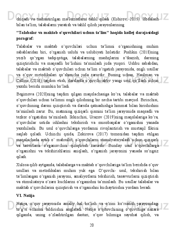 chiqadi   va   tushuntirilgan   ma’lumotlarni   tahlil   qiladi   (Kubirov,   2015).   Ifodalash
bilan ta’lim, talabalarni yaratish va tahlil qilish jarayonlarining
"Talabalar va maktab o’quvchilari uchun ta’lim" haqida kollej darajasidagi
paragraf:
Talabalar   va   maktab   o’quvchilari   uchun   ta’limni   o’rganishning   muhim
sabablaridan   biri,   o’rganish   uslubi   va   uslubiyati   holatidir.   Pushkin   (2018)ning
yozib   qo’ygan   tadqiqotiga,   talabalarning   mashqlarini   o’tkazish,   darsning
qiziqtirishchi   va   maqsadli   bo’lishini   ta’minlash   juda   yuqori.   Ushbu   sababdan,
talabalar   va   maktab   o’quvchilari  uchun  ta’lim   o’rgatish  jarayonida,  ongli  usullar
va   o’quv   metodikalari   qo’shimcha   juda   zarurdir.   Buning   uchun,   Haulman   va
Collins   (2016)   taqdim   etish,   darslarda   o’quvchi-aktiv   yangi   usul   qo’llash   uchun
yaxshi berishi mumkin bo’ladi.
Begimova   (2020)ning   taqdim   qilgan   maqolachasiga   ko’ra,   talabalar   va   maktab
o’quvchilari   uchun   ta’limni   ongli   qilishning   bir   necha   tartibi   mavjud.   Birinchisi,
o’quvchining   darsni   qiziqtirish   va   darsda   qatnashishga   himmat   bilan   kirishishini
ta’minlash   zarur.   Bu,   matnning   qiziqarli   qismini   ta’lim   jarayonida   maqsadli   va
tezkor   o’rgatishni   ta’minlash.   Ikkinchisi,   Urazov   (2019)ning   maqolalariga   ko’ra,
o’quvchilar   ustida   ishlashni   tekshirish   va   musobaqalar   o’rganishni   yanada
yaxshilashi.   Bu   usul   o’quvchilarga   yordamni   rivojlantirish   va   mustaqil   fikrini
saqlab   qoladi.   Uchinchi   qoida,   Zokirova   (2017)   tomonidan   taqdim   etilgan
maqolachada   aytib   o’   mahsulot,   o’quvchilarni   stimulyatsiyalash   uchun   qiziqarli
va   tasvirlarni   o’rganuvchini   qiziqtirish   zarurdir.   Bunday   usul   o’quvchilarga
o’rganishni   va   tekshirishlarini   aniqlash,   o’rganish   jarayonini   yanada   so’ngsiz
qiladi.
Xulosa qilib aytganda, talabalarga va maktab o’quvchilariga ta’lim berishda o’quv
usullari   va   metodikalari   muhim   yuk   ega.   O’quvchi-   usul,   tekshirish   bilan
ta’limlangan o’rganish jarayoni, amaliyotlarni tekshirish, tasavvurlarni qiziqtirish
va stimuliatsiya o’zaro kuchlarini o’rganishni ta’minlash. Bu usullar talabalar va
maktab o’quvchilarini qiziqtirish va o’rganishni kuchaytirishni yordam beradi.
VI. Natija
Natija,   o’quv   jarayonida   amaliy   hal   bo’lish   va   o’zini   ko’rsatish   jarayonidagi
to’g’ri   echimni   bildirishni   anglatadi.   Natija   o’qituvchining   o’quvchiga   nazara
qilganda,   uning   o’zlashtirilgan   dasturi,   o’quv   bilimiga   sayohat   qilish,   va
20