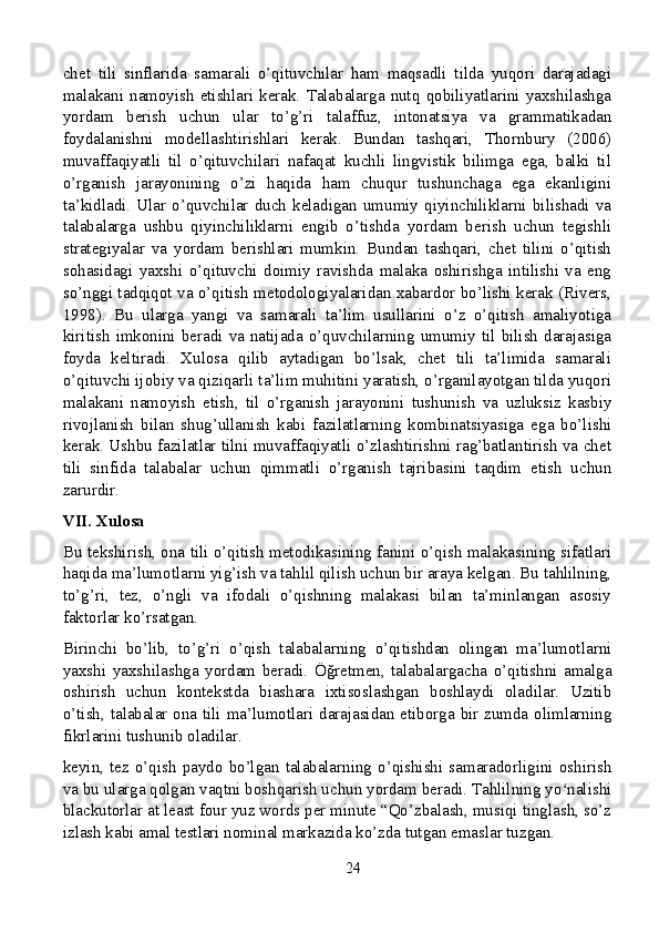 chet   tili   sinflarida   samarali   o’qituvchilar   ham   maqsadli   tilda   yuqori   darajadagi
malakani  namoyish   etishlari  kerak.  Talabalarga   nutq   qobiliyatlarini  yaxshilashga
yordam   berish   uchun   ular   to’g’ri   talaffuz,   intonatsiya   va   grammatikadan
foydalanishni   modellashtirishlari   kerak.   Bundan   tashqari,   Thornbury   (2006)
muvaffaqiyatli   til   o’qituvchilari   nafaqat   kuchli   lingvistik   bilimga   ega,   balki   til
o’rganish   jarayonining   o’zi   haqida   ham   chuqur   tushunchaga   ega   ekanligini
ta’kidladi.   Ular   o’quvchilar   duch   keladigan   umumiy   qiyinchiliklarni   bilishadi   va
talabalarga   ushbu   qiyinchiliklarni   engib   o’tishda   yordam   berish   uchun   tegishli
strategiyalar   va   yordam   berishlari   mumkin.   Bundan   tashqari,   chet   tilini   o’qitish
sohasidagi   yaxshi   o’qituvchi   doimiy   ravishda   malaka   oshirishga   intilishi   va   eng
so’nggi tadqiqot va o’qitish metodologiyalaridan xabardor bo’lishi kerak (Rivers,
1998).   Bu   ularga   yangi   va   samarali   ta’lim   usullarini   o’z   o’qitish   amaliyotiga
kiritish   imkonini  beradi  va  natijada  o’quvchilarning  umumiy  til  bilish   darajasiga
foyda   keltiradi.   Xulosa   qilib   aytadigan   bo’lsak,   chet   tili   ta’limida   samarali
o’qituvchi ijobiy va qiziqarli ta’lim muhitini yaratish, o’rganilayotgan tilda yuqori
malakani   namoyish   etish,   til   o’rganish   jarayonini   tushunish   va   uzluksiz   kasbiy
rivojlanish   bilan   shug’ullanish   kabi   fazilatlarning   kombinatsiyasiga   ega   bo’lishi
kerak. Ushbu fazilatlar tilni muvaffaqiyatli o’zlashtirishni rag’batlantirish va chet
tili   sinfida   talabalar   uchun   qimmatli   o’rganish   tajribasini   taqdim   etish   uchun
zarurdir.
VII. Xulosa
Bu tekshirish, ona tili o’qitish metodikasining fanini o’qish malakasining sifatlari
haqida ma’lumotlarni yig’ish va tahlil qilish uchun bir araya kelgan. Bu tahlilning,
to’g’ri,   tez,   o’ngli   va   ifodali   o’qishning   malakasi   bilan   ta’minlangan   asosiy
faktorlar ko’rsatgan.
Birinchi   bo’lib,   to’g’ri   o’qish   talabalarning   o’qitishdan   olingan   ma’lumotlarni
yaxshi   yaxshilashga   yordam   beradi.   Öğretmen,   talabalargacha   o’qitishni   amalga
oshirish   uchun   kontekstda   biashara   ixtisoslashgan   boshlaydi   oladilar.   Uzitib
o’tish, talabalar ona tili ma’lumotlari darajasidan etiborga bir zumda olimlarning
fikrlarini tushunib oladilar.
keyin,  tez o’qish  paydo  bo’lgan  talabalarning  o’qishishi  samaradorligini  oshirish
va bu ularga qolgan vaqtni boshqarish uchun yordam beradi. Tahlilning yo nalishiʻ
blackutorlar at least four yuz words per minute “Qo’zbalash, musiqi tinglash, so’z
izlash kabi amal testlari nominal markazida ko’zda tutgan emaslar tuzgan.
24