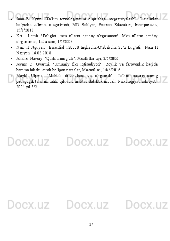  Joan   E.   Xyuz.   “Ta’lim   texnologiyasini   o’qitishga   integratsiyalash”.   Disiplinlar
bo’yicha   ta’limni   o’zgartirish,   MD   Roblyer,   Pearson   Education,   Incorporated,
15/1/2018
 Kat   -   Lomb.   "Poliglot:   men   tillarni   qanday   o’rganaman".   Men   tillarni   qanday
o’rganaman, Lulu.com, 1/1/2008
 Nam   H   Nguyen.   ‘Essential   120000   Inglizcha-O’zbekcha   So’z   Lug’ati.’   Nam   H
Nguyen, 16.03.2018
 Alisher Navoiy. "Qushlarning tili". Mualliflar uyi, 3/6/2006
 Jeyms   D.   Gvartni.   "Umumiy   fikr   iqtisodiyoti".   Boylik   va   farovonlik   haqida
hamma bilishi kerak bo’lgan narsalar, Makmillan, 14/6/2016
 Maykl   Uljens.   "Maktab   didaktikasi   va   o’rganish".   Ta’lim   nazariyasining
pedagogik ta’sirini tahlil qiluvchi maktab didaktik modeli, Psixologiya nashriyoti,
2004 yil 8/2
27 