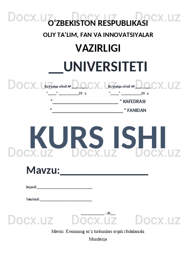 O‘ZBEKISTON RESPUBLIKASI 
OLIY  TA’LIM, FAN  VA INNOVATSIYALAR
VAZIRLIGI
__UNIVERSITETI
Ro’yxatga olindi №__________                          Ro’yxatga olindi №__________
“_____” ____________20   y.                             “_____” ____________20   y.
“___________________________ “ KAFEDRASI
“_____________________________ “ FANIDAN
KURS ISHI 
Mavzu:________________ 
Bajardi:_________________________________
Tekshirdi:_______________________________
______________ - 20___
Mavzu:  Kesimning so’z turkumlari orqali ifodalanishi
Mundarija 