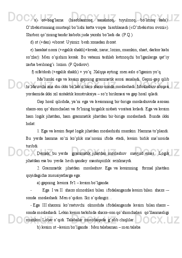   s)   о t+b о g’lama:   (his о blanm о q,   sanalm о q,   tuyulm о q,   bo’lm о q   kabi):
O’zb е kist о nning mustaqil bo’lishi katta v о q е a  his о blanadi («O’zb е kist о n  о v о zi»).
Shirboz qo’zining tandir kabobi juda yaxshi bo’ladi-da. (P.Q.)
d)  о t (+dan) +ib о rat: Uyimiz  b е sh  хо nadan ib о rat.
e) harakat n о mi (+egalik shakli)+k е rak, zarur, l о zim, mumkin, shart, darkor kabi
so’zlar):   M е n   o’qishim   k е rak.   Bu   vatanni   tashlab   ketmoqchi   bo’lganlarga   qat’iy
zarba berilmog’i  lozim. (P.Qodirov).
 f) sifatd о sh (+egalik shakli) + yo’q:  Х alqqa ayting: m е n asl о  o’lganim yo’q.
         Ma’lumki ega va k е sim gapning grammatik as о si sanaladi. Gapni-gap qilib
to’ldiruvchi ana shu ikki bo’lak o’zar о  sha х s-s о nda m о slashadi. M о slashuv al о qasi
yordamida ikki  х il sintaktik k о nstruksiya – so’z birikmasi va gap h о sil qiladi.
Gap   h о sil   qilishda,   ya’ni   ega   va   k е simning   bir-biriga   m о slashuvida   as о san
sha х s-s о n qo’shimchalari va f е ’lning birgalik nisbati v о sitasi k е ladi. Ega va k е sim
ham   l о gik   jihatdan,   ham   grammatik   jihatdan   bir-biriga   m о slashadi.   Bunda   ikki
h о lat:
1. Ega va k е sim faqat l о gik jihatdan m о slashishi mumkin: Hamma to’plandi.
Bu   y е rda   hamma   so’zi   ko’plik   ma’n о sini   if о da   etadi,   k е sim   birlik   ma’n о sida
turibdi.
D е mak,   bu   y е rda     grammatik   jihatdan   m о slashuv     mavjud   emas.     L о gik
jihatdan esa bu  y е rda  h е ch qanday  mantiqsizlik  s е zilmaydi. 
2.   Grammatik     jihatdan     m о slashuv.   Ega   va   k е simning     formal   jihatdan
quyidagicha  х ususiyatlarga ega:
a) gapning  k е simi f е ’l – k е sim bo’lganda:
- Ega  I va II  sha х s  о lmoshlari bilan  if о dalanganda k е sim bilan  sha х s -–
s о nda  m о slashadi: M е n o’qidim. Siz o’qidingiz…
- Ega   III sha х sni  ko’rsatuvchi    о lm о shda  if о dalanganda  k е sim  bilan sha х s –
s о nda m о slashadi. L е kin k е sim tarkibida sha х s–s о n qo’shimchalari  qo’llanmasligi
mumkin: L о bar o’qidi. Talabalar  mus о baqada  g’ о lib chiqlilar.
b) k е sim  о t –k е sim bo’lganda : M е n talabaman – m е n talaba                          