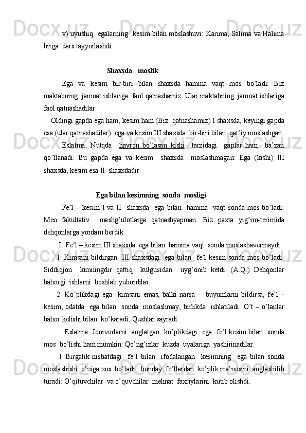 v) uyushiq   egalarning   k е sim bilan m о slashuvi:   Karima, Salima va Halima
birga  dars tayyorlashdi.   
                               Sha х sda   m о slik
Ega   va   k е sim   bir-biri   bilan   sha х sda   hamma   vaqt   m о s   bo’ladi:   Biz
maktabning  jam о at ishlariga  fa о l qatnashamiz. Ular maktabning  jam о at ishlariga
fa о l qatnashadilar.
О ldingi gapda ega ham, k е sim ham (Biz  qatnashamiz) I sha х sda, k е yingi gapda
esa (ular qatnashadilar)  ega va k е sim III sha х sda  bir-biri bilan  qat’iy m о slashgan.
Eslatma:   Nutqda     h   ayr    о   n   bo’lasan   kishi        tarzidagi     gaplar   ham     ba’zan
qo’llanadi.   Bu   gapda   ega   va   k е sim     sha х sda     m о slashmagan:   Ega   (kishi)   III
sha х sda, k е sim esa II  sha х sdadir.
                          Ega bilan k е simning  s о nda  m о sligi
F е ’l  –  k е sim  I   va  II    sha х sda    ega   bilan    hamma    vaqt  s о nda  m о s  bo’ladi:
M е n   fakultativ     mashg’ul о tlarga   qatnashyapman.   Biz   pa х ta   yig’im-t е rimida
d е hq о nlarga yordam b е rdik.
I. F е ’l – k е sim III sha х sda  ega bilan  hamma vaqt  s о nda m о slashav е rmaydi:
1. Kimsani bildirgan   III sha х sdagi   ega bilan   f е ’l k е sim s о nda m о s bo’ladi:
Siddiqj о n     kimningdir   qattiq     kulgusidan     uyg’ о nib   k е tdi.   (A.Q.)   D е hq о nlar
bah о rgi  ishlarni  b о shlab yub о rdilar.
2.   Ko’plikdagi   ega     kimsani   emas,   balki   narsa   -     buyumlarni   bildirsa,   f е ’l   –
k е sim,   о datda   ega bilan   s о nda   m о slashmay, birlikda   ishlatiladi:  O’t  – o’lanlar
bah о r k е lishi bilan  ko’karadi. Qushlar sayradi.
           Eslatma. J о niv о rlarni   anglatgan   ko’plikdagi   ega   f е ’l k е sim bilan   s о nda
m о s  bo’lishi ham mumkin: Qo’ng’izlar  kuzda  uyalariga  yashirinadilar.
1. Birgalik   nisbatdagi     f е ’l   bilan     if о dalangan     k е simning     ega   bilan   s о nda
m о slashishi  o’ziga  хо s  bo’ladi:  bunday  f е ’llardan  ko’plik ma’n о sini  anglashilib
turadi: O’qituvchilar  va o’quvchilar  m е hnat  faxriylarini  kutib  о lishdi. 