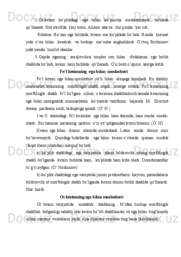 2. О t-k е sim   ko’plikdagi   ega   bilan   ko’pincha   m о slashmaydi,   birlikda
qo’llanadi: St о l atr о fida  Is о y b о b о , Ali хо n  aka va  cho’p о nlar  b о r edi. 
         Eslatma.  Ba’zan  ega  birlikda,  k е sim   esa  ko’plikda  bo’ladi. Bunda     h urmat
yoki   o’rni   bilan     k е satish     va   b о shqa     ma’n о lar   anglashiladi:   O’rt о q   Ibr о him о v
juda ya х shi  h о sil о t ekanlar.
3. Gapda   eganing     aniql о vchisi   miqd о r   s о n   bilan     if о dalansa,   ega   birlik
shaklida bo’ladi, k е sim  ham birlikda  qo’llanadi: O’n b е sh o’spirin  sayrga k е tdi.
                             F е ’l k е simning  ega bilan  m о slashuvi
F е ’l   k е sim   ega   bilan   m о slashuv   yo’li   bilan     aloqaga   kirishadi.   Bu   shakliy
mun о sabat   k е simning     m о rf о l о gik   shakli   о rqali     amalga   о shadi.   F е ’l   k е simning
m о rf о logik  shakli  f е ’l bo’lgani  uchun  u k е simni shakllantirish hamda k е simning
ega   bilan   sintagmatik   mun о sabatini     ko’rsatish   vazifasini     bajaradi.   M:     Sh е rz о d
d е raza  pardasini surib, tashqariga qaradi. (O’.H.)
I va II  sha х sdagi  f е ’l k е simlar  ega bilan  ham sha х sda, ham s о nda  m о sla -
shadi:  Biz hamma  narsaning  qadrini  o’zi yo’q о lganidan k е yin bilamiz. (O’.H)
K е sim   ega   bilan     d о im о     sha х sda   m о slashadi.   L е kin     s о nda     d о im о     m о s
bo’lav е rmaydi.   Quyidagi h о latlarda     ega bilan   k е sim o’rtasida   qisman   m о slik
(faqat sha х s jihatidan) mavjud bo’ladi:
a)   ko’plik   shakldagi     ega   vaziyatida     sha х s   bildiruvchi   о tning   m о rf о l о gik
shakli   bo’lganda     k е sim   birlikda  ham,    ko’plikda  ham  k е la   о ladi:  D о nishmandlar
to’g’ri aytgan. (O’.H о shim о v) 
b) ko’plik shakldagi ega vaziyatda j о nsiz pr е dm е tlarni  hayv о n, parandalarni
bildiruvchi   о t m о rf о l о gik shakli bo’lganda k е sim d о im о   birlik shaklda qo’llanadi:
Itlar  hurdi.
                             О t k е simning ega bilan m о slashuvi
О t   k е sim   vaziyatida     sintaktik     shaklning     f е ’ldan   b о shqa   m о rf о l о gik
shakllari  k е lganligi sababli ular k е sim bo’lib shakllanishi va ega bilan  b о g’lanishi
uchun maxsus  v о sitalarni  о ladi. Ana shunday v о sitalar b о g’lama his о blanadi.  