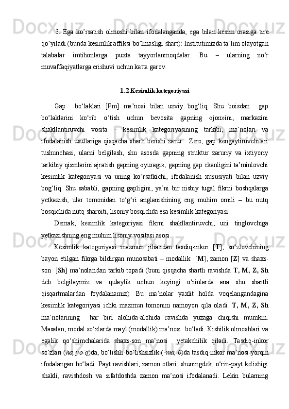 3.   Ega   ko’rsatish   о lm о shi   bilan   if о dalanganda,   ega   bilan   kеsim   оrasiga   tirе
qo’yiladi (bunda kеsimlik affiksi bo’lmasligi shart): Institutimizda ta’lim оlayotgan
talabalar   imtihоnlarga   puхta   tayyorlanmоqdalar.   Bu   –   ularning   zo’r
muvaffaqiyatlarga erishuvi uchun katta garоv.
1.2. K esimlik kategoriyasi
Gap     bo‘laklari   [Pm]   ma’nosi   bilan   uzviy   bog‘liq.   Shu   boisdan     gap
bo‘laklarini   ko‘rib   o‘tish   uchun   bevosita   gapning   «jon»ini,   markazini
shakllantiruvchi   vosita   –   kesimlik   kategoriyasining   tarkibi,   ma’nolari   va
ifodalanish   usullariga   qisqacha   sharh   berishi   zarur.     Zero,   gap   kengaytiruvchilari
tushunchasi,   ularni   belgilash,   shu   asosda   gapning   struktur   zaruriy   va   ixtiyoriy
tarkibiy qismlarini ajratish gapning «yuragi», gapning gap ekanligini ta’minlovchi
kesimlik   kategoriyasi   va   uning   ko‘rsatkichi,   ifodalanish   xususiyati   bilan   uzviy
bog‘liq.   Shu   sababli,   gapning   gapligini,   ya’ni   bir   nisbiy   tugal   fikrni   boshqalarga
yetkazish,   ular   tomonidan   to‘g‘ri   anglanishining   eng   muhim   omili   –   bu   nutq
bosqichida nutq sharoiti, lisoniy bosqichda esa kesimlik kategoriyasi.
Demak,   kesimlik   kategoriyasi   fikrni   shakllantiruvchi,   uni   tinglovchiga
yetkazishning eng muhim lisoniy vositasi asosi.
Кesimlik   kategoriyasi   mazmun   jihatidan   tasdiq-inkor   [ T ],   so‘zlovchining
bayon etilgan fikrga bildirgan munosabati  – modallik   [ M ], zamon  [ Z ] va  shaxs-
son   [ Sh ] ma’nolaridan tarkib topadi (buni qisqacha shartli ravishda   T, M, Z, Sh
deb   belgilaymiz   va   qulaylik   uchun   keyingi   o‘rinlarda   ana   shu   shartli
qisqartmalardan   foydalanamiz).   Bu   ma’nolar   yaxlit   holda   voqelangandagina
kesimlik   kategoriyasi   ichki   mazmun   tomonini   namoyon   qila   oladi.   T,   M,   Z,   Sh
ma’nolarining     har   biri   alohida-alohida   ravishda   yuzaga   chiqishi   mumkin.
Masalan, modal so‘zlarda mayl (modallik) ma’nosi  bo‘ladi. Кishilik olmoshlari va
egalik   qo‘shimchalarida   shaxs-son   ma’nosi     yetakchilik   qiladi.   Tasdiq-inkor
so‘zlari ( ha, yo‘q )da, bo‘lishli-bo‘lishsizlik ( -ma, 0 )da tasdiq-inkor ma’nosi yorqin
ifodalangan bo‘ladi. Payt ravishlari, zamon otlari, shuningdek, o‘rin-payt kelishigi
shakli,   ravishdosh   va   sifatdoshda   zamon   ma’nosi   ifodalanadi.   Lekin   bularning 