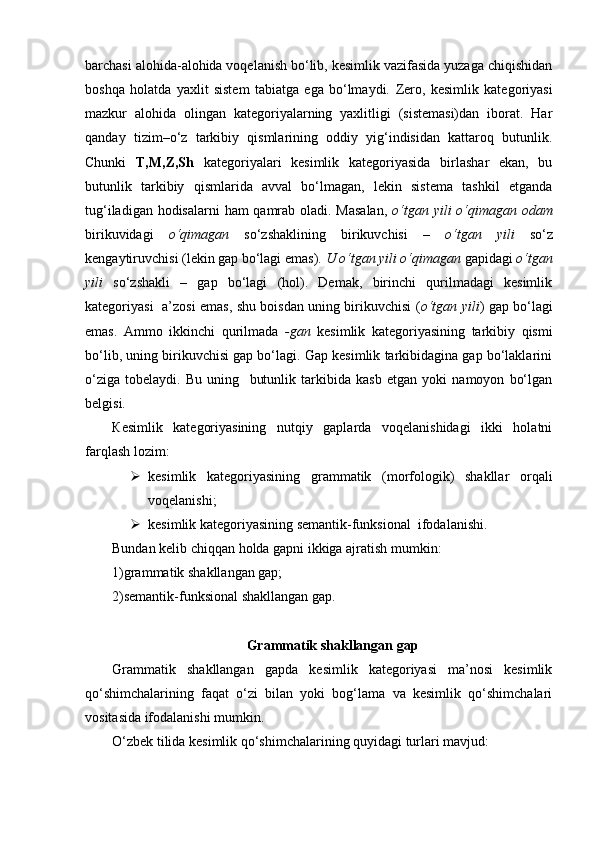 barchasi alohida-alohida voqelanish bo‘lib, kesimlik vazifasida yuzaga chiqishidan
boshqa   holatda   yaxlit   sistem   tabiatga   ega   bo‘lmaydi.   Zero,   kesimlik   kategoriyasi
mazkur   alohida   olingan   kategoriyalarning   yaxlitligi   (sistemasi)dan   iborat.   Har
qanday   tizim – o‘z   tarkibiy   qismlarining   oddiy   yig‘indisidan   kattaroq   butunlik.
Chunki   T,M,Z,Sh   kategoriyalari   kesimlik   kategoriyasida   birlashar   ekan,   bu
butunlik   tarkibiy   qismlarida   avval   bo‘lmagan,   lekin   sistema   tashkil   etganda
tug‘iladigan hodisalarni  ham qamrab oladi. Masalan,   o‘tgan yili  o‘qimagan odam
birikuvidagi   o‘qimagan   so‘zshaklining   birikuvchisi   –   o‘tgan   yili   so‘z
kengaytiruvchisi (lekin gap bo‘lagi emas).  U o‘tgan yili o‘qimagan  gapidagi  o‘tgan
yili   so‘zshakli   –   gap   bo‘lagi   (hol).   Demak,   birinchi   qurilmadagi   kesimlik
kategoriyasi   a’zosi emas, shu boisdan uning birikuvchisi ( o‘tgan yili ) gap bo‘lagi
emas.   Ammo   ikkinchi   qurilmada   -gan   kesimlik   kategoriyasining   tarkibiy   qismi
bo‘lib, uning birikuvchisi gap bo‘lagi. Gap kesimlik tarkibidagina gap bo‘laklarini
o‘ziga   tobelaydi.   Bu   uning     butunlik   tarkibida   kasb   etgan   yoki   namoyon   bo‘lgan
belgisi.
К esimlik   kategoriyasining   nutqiy   gaplarda   voqelanishidagi   ikki   holatni
farqlash lozim:
 kesimlik   kategoriyasining   grammatik   (morfologik)   shakllar   orqali
voqelanishi;
 kesimlik kategoriyasining semantik-funksional  ifodalanishi.
Bundan kelib chiqqan holda gapni ikkiga ajratish mumkin:
1)grammatik shakllangan gap; 
2)semantik-funksional shakllangan gap.
Grammatik shakllangan gap
Grammatik   shakllangan   gapda   kesimlik   kategoriyasi   ma’nosi   kesimlik
qo‘shimchalarining   faqat   o‘zi   bilan   yoki   bog‘lama   va   kesimlik   qo‘shimchalari
vositasida ifodalanishi mumkin.
O‘zbek tilida kesimlik qo‘shimchalarining quyidagi turlari mavjud: 
