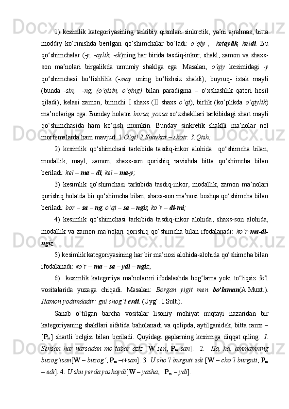 1)   kesimlik   kategoriyasining   tarkibiy   qismlari   sinkretik,   ya’ni   ajralmas,   bitta
moddiy   ko‘rinishda   berilgan   qo‘shimchalar   bo‘ladi:   o‘qi y   ,     ket aylik ,   kel di .   Bu
qo‘shimchalar  ( -y, -aylik, -di )ning har birida tasdiq-inkor, shakl, zamon va shaxs-
son   ma’nolari   birgalikda   umumiy   shaklga   ega.   Masalan,   o‘qiy   kesimidagi   - y
qo‘shimchasi   bo‘lishlilik   ( -may   uning   bo‘lishsiz   shakli),   buyruq-   istak   mayli
(bunda   -sin,     -ng,   (o‘qisin,   o‘qing)   bilan   paradigma   –   o‘xshashlik   qatori   hosil
qiladi),   kelasi   zamon,   birinchi   I   shaxs   (II   shaxs   o‘qi ),   birlik   (ko‘plikda   o‘qiylik )
ma’nolariga ega. Bunday holatni  borsa, yozsa  so‘zshakllari tarkibidagi shart mayli
qo‘shimchasida   ham   ko‘rish   mumkin.   Bunday   sinkretik   shaklli   ma’nolar   nol
morfemalarda ham mavjud: 1. O‘qi! 2.Shavkat – shoir. 3.Qish; 
2)   kesimlik   qo‘shimchasi   tarkibida   tasdiq-inkor   alohida     qo‘shimcha   bilan,
modallik,   mayl,   zamon,   shaxs-son   qorishiq   ravishda   bitta   qo‘shimcha   bilan
beriladi:  kel –  ma  –  di , kel –  ma-y ;
3)   kesimlik   qo‘shimchasi   tarkibida   tasdiq-inkor,   modallik,   zamon   ma’nolari
qorishiq holatda bir qo‘shimcha bilan, shaxs-son ma’nosi boshqa qo‘shimcha bilan
beriladi:  bor –  sa – ng , o‘qi –  sa – ngiz , ko‘r –  di-mi ;
4)   kesimlik   qo‘shimchasi   tarkibida   tasdiq-inkor   alohida,   shaxs-son   alohida,
modallik   va   zamon   ma’nolari   qorishiq   qo‘shimcha   bilan   ifodalanadi:   ko‘r- ma-di-
ngiz ; 
5) kesimlik kategoriyasining har bir ma’nosi alohida-alohida qo‘shimcha bilan
ifodalanadi:  ko‘r –  ma – sa – ydi – ngiz ; 
6)     kesimlik   kategoriya   ma’nolarini   ifodalashda   bog‘lama   yoki   to‘liqsiz   fe’l
vositalarida   yuzaga   chiqadi.   Masalan:   Borgan   yigit   men   bo ‘ laman (A.Muxt.).
Hamon yodimdadir: gul chog‘i  erdi . (Uyg‘. I.Sult.). 
Sanab   o‘tilgan   barcha   vositalar   lisoniy   mohiyat   nuqtayi   nazaridan   bir
kategoriyaning shakllari sifatida baholanadi va qolipda, aytilganidek, bitta ramz –
[ P
m ]   shartli   belgisi   bilan   beriladi.   Quyidagi   gaplarning   kesimiga   diqqat   qiling:   1.
Sensan   har   narsadan   mo‘tabar   aziz   [ W - sen ,   P
m - san ].     2.     Ha,   ha,   ammamning
buzog‘isan [ W  –  buzog‘ ,  P
m   – i + san ]. 3.  U cho‘l burguti edi  [ W  –  cho‘l burguti ,  P
m
–  edi ]. 4.  U shu yerda yashaydi [ W  –  yasha ,    P
m  –  ydi ].  