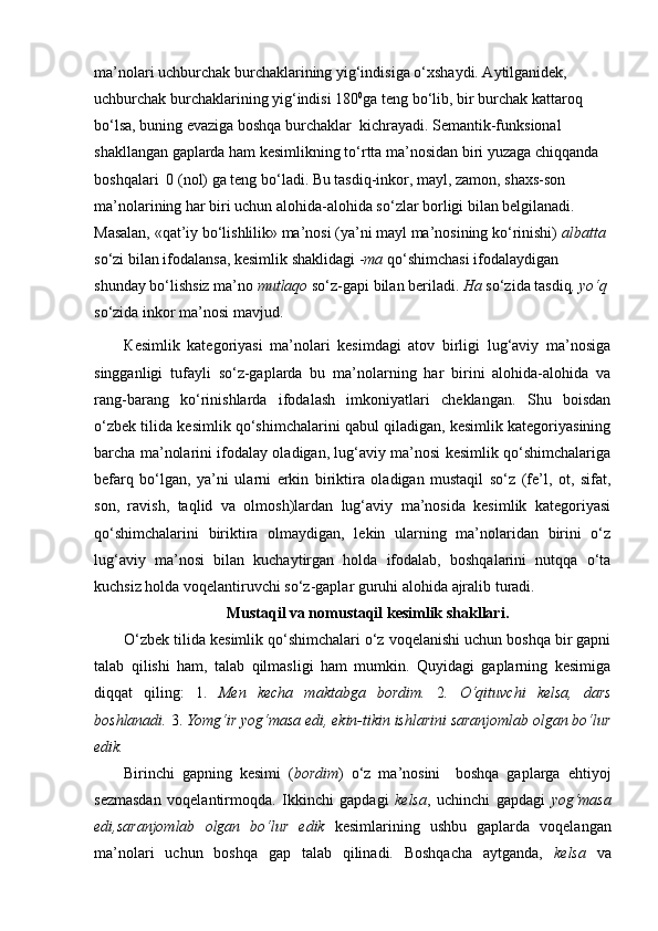 ma’nolari uchburchak burchaklarining yig‘indisiga o‘xshaydi. Aytilganidek, 
uchburchak burchaklarining yig‘indisi 180 0
ga teng bo‘lib, bir burchak kattaroq 
bo‘lsa, buning evaziga boshqa burchaklar  kichrayadi. Semantik-funksional 
shakllangan gaplarda ham kesimlikning to‘rtta ma’nosidan biri yuzaga chiqqanda 
boshqalari  0 (nol) ga teng bo‘ladi. Bu tasdiq-inkor, mayl, zamon, shaxs-son 
ma’nolarining har biri uchun alohida-alohida so‘zlar borligi bilan belgilanadi. 
Masalan, «qat’iy bo‘lishlilik» ma’nosi (ya’ni mayl ma’nosining ko‘rinishi)  albatta  
so‘zi bilan ifodalansa, kesimlik shaklidagi - ma  qo‘shimchasi ifodalaydigan 
shunday bo‘lishsiz ma’no  mutlaqo  so‘z-gapi bilan beriladi.  Ha  so‘zida tasdiq , yo‘q  
so‘zida inkor ma’nosi mavjud.
К esimlik   kategoriyasi   ma’nolari   kesimdagi   atov   birligi   lug‘aviy   ma’nosiga
singganligi   tufayli   so‘z-gaplarda   bu   ma’nolarning   har   birini   alohida-alohida   va
rang-barang   ko‘rinishlarda   ifodalash   imkoniyatlari   cheklangan.   Shu   boisdan
o‘zbek tilida kesimlik qo‘shimchalarini qabul qiladigan, kesimlik kategoriyasining
barcha ma’nolarini ifodalay oladigan, lug‘aviy ma’nosi kesimlik qo‘shimchalariga
befarq   bo‘lgan,   ya’ni   ularni   erkin   biriktira   oladigan   mustaqil   so‘z   (fe’l,   ot,   sifat,
son,   ravish,   taqlid   va   olmosh)lardan   lug‘aviy   ma’nosida   kesimlik   kategoriyasi
qo‘shimchalarini   biriktira   olmaydigan,   lekin   ularning   ma’nolaridan   birini   o‘z
lug‘aviy   ma’nosi   bilan   kuchaytirgan   holda   ifodalab,   boshqalarini   nutqqa   o‘ta
kuchsiz holda voqelantiruvchi so‘z-gaplar guruhi alohida ajralib turadi.
Mustaqil va nomustaqil kesimlik shakllari.
O‘zbek tilida kesimlik qo‘shimchalari o‘z voqelanishi uchun boshqa bir gapni
talab   qilishi   ham,   talab   qilmasligi   ham   mumkin.   Quyidagi   gaplarning   kesimiga
diqqat   qiling:   1.   Men   kecha   maktabga   bordim.   2 .   O‘qituvchi   kelsa,   dars
boshlanadi.  3.  Yomg‘ir yog‘masa edi, ekin-tikin ishlarini saranjomlab olgan bo‘lur
edik.
Birinchi   gapning   kesimi   ( bordim )   o‘z   ma’nosini     boshqa   gaplarga   ehtiyoj
sezmasdan   voqelantirmoqda.   Ikkinchi   gapdagi   kelsa ,   uchinchi   gapdagi   yog‘masa
edi,saranjomlab   olgan   bo‘lur   edik   kesimlarining   ushbu   gaplarda   voqelangan
ma’nolari   uchun   boshqa   gap   talab   qilinadi.   Boshqacha   aytganda,   kelsa   va 