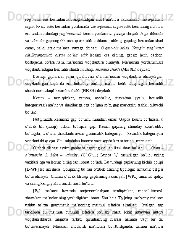 yog‘masa   edi   kesimlaridan   anglashilgan   shart   ma’nosi   boshlanadi,   saranjomlab
olgan bo‘lur edik  kesimlari yordamida,  saranjomlab olgan edik  kesimning ma’nosi
esa undan oldindagi  yog‘masa edi  kesimi yordamida yuzaga chiqadi. Agar ikkinchi
va uchinchi gapning ikkinchi qismi olib tashlansa, oldingi gapdagi kesimdan shart
emas,   balki   istak   ma’nosi   yuzaga   chiqadi:   O‘qituvchi   kelsa.   Yomg‘ir   yog‘masa
edi.Saranjomlab   olgan   bo‘lur   edik   kesimi   esa   oldingi   gapsiz   hech   qachon,
boshqacha   bo‘lsa   ham,   ma’nosini   voqelantira   olmaydi.   Ma’nosini   yordamchisiz
voqelantiradigan kesimlik shakli  mustaqil kesimlik shakli  ( M К SH ) deyiladi.  
Boshqa   gaplarsiz,   ya’ni   qurshovsiz   o‘z   ma’nosini   voqelantira   olmaydigan,
voqelantirgan   taqdirda   esa   butunlay   boshqa   ma’no   kelib   chiqadigan   kesimlik
shakli nomustaqil kesimlik shakli ( N К SH ) deyiladi.
К esim   –   tasdiq/inkor,   zamon,   modallik,   shaxs/son   (ya’ni   kesimlik
kategoriyasi) ma’no va shakllariga ega bo‘lgan so‘z, gap markazini tashkil qiluvchi
bo‘lak. 
Nutqimizda   kesimsiz   gap   bo‘lishi   mumkin   emas.   Gapda   kesim   bo‘lmasa,   u
o‘zbek   tili   (nutqi)   uchun   to‘liqsiz   gap.   К esim   gapning   shunday   konstruktiv
bo‘lagiki,   u  o‘zini   shakllantiruvchi   grammatik  kategoriya   –  kesimlik   kategoriyasi
voqelanishiga ega. Shu sababdan hamma vaqt gapda kesim tarkibi murakkab. 
O‘zbek tilidagi ayrim gaplarda eganing qo‘llanilishi  shart bo‘ladi: 1.   Otam –
o‘qituvchi.   2.   Men   –   yahudiy .   (G‘.G‘ul.)   Bunda   [
m ]   tushirilgan   bo‘lib,   uning
vazifasi ega va kesim birligidan iborat bo‘ladi. Bu turdagi gaplarning kichik qolipi
[ E-WP]   ko‘rinishida.   Qolipning   bu  turi   o‘zbek   tilining   tipologik   sintaktik   belgisi
bo‘la olmaydi. Chunki o‘zbek tilidagi gaplarning aksariyati [ WP
m ] minimal qolipi
va uning kengayishi asosida hosil bo‘ladi.
[ P
m ]   ma’nosi   kesimda   mujassamlashgan   tasdiq/inkor,   modallik/mayl,
shaxs/son ma’nolarining yaxlitligidan iborat. Shu bois [ P
m ]ning me’yoriy ma’nosi
ushbu   to‘rtta   grammatik   ma’noning   majmui   sifatida   ajratiladi.   Istalgan   gap
tarkibida   bu   majmua   butunlik   sifatida   bo‘lishi   shart,   lekin   muayyan   nutqiy
voqelanishlarda   majmua   tarkibi   qismlarining   hissasi   hamma   vaqt   bir   xil
bo‘lavermaydi.   Masalan,   modallik   ma’nolari   bo‘rttirilganda,   zamon   ma’nosi 