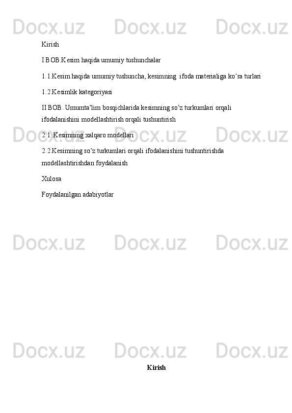 Kirish 
I BOB.Kesim haqida umumiy tushunchalar 
1.1.Kesim haqida umumiy tushuncha,  kesim ning   ifoda materialiga ko’ra  turlari
1.2. K esimlik kategoriyasi
II BOB.   Umumta’lim bosqichlarida kesimning  so’z turkumlari orqali  
ifodalanishini  modellashtirish orqali tushuntirish
2.1.   Kesimning xalqaro modellari 
2.2. Kesimning  so’z turkumlari orqali ifodalanishini  tushuntirishda 
modellashtirishdan foydalanish 
Xulosa 
Foydalanilgan adabiyotlar 
Kirish 